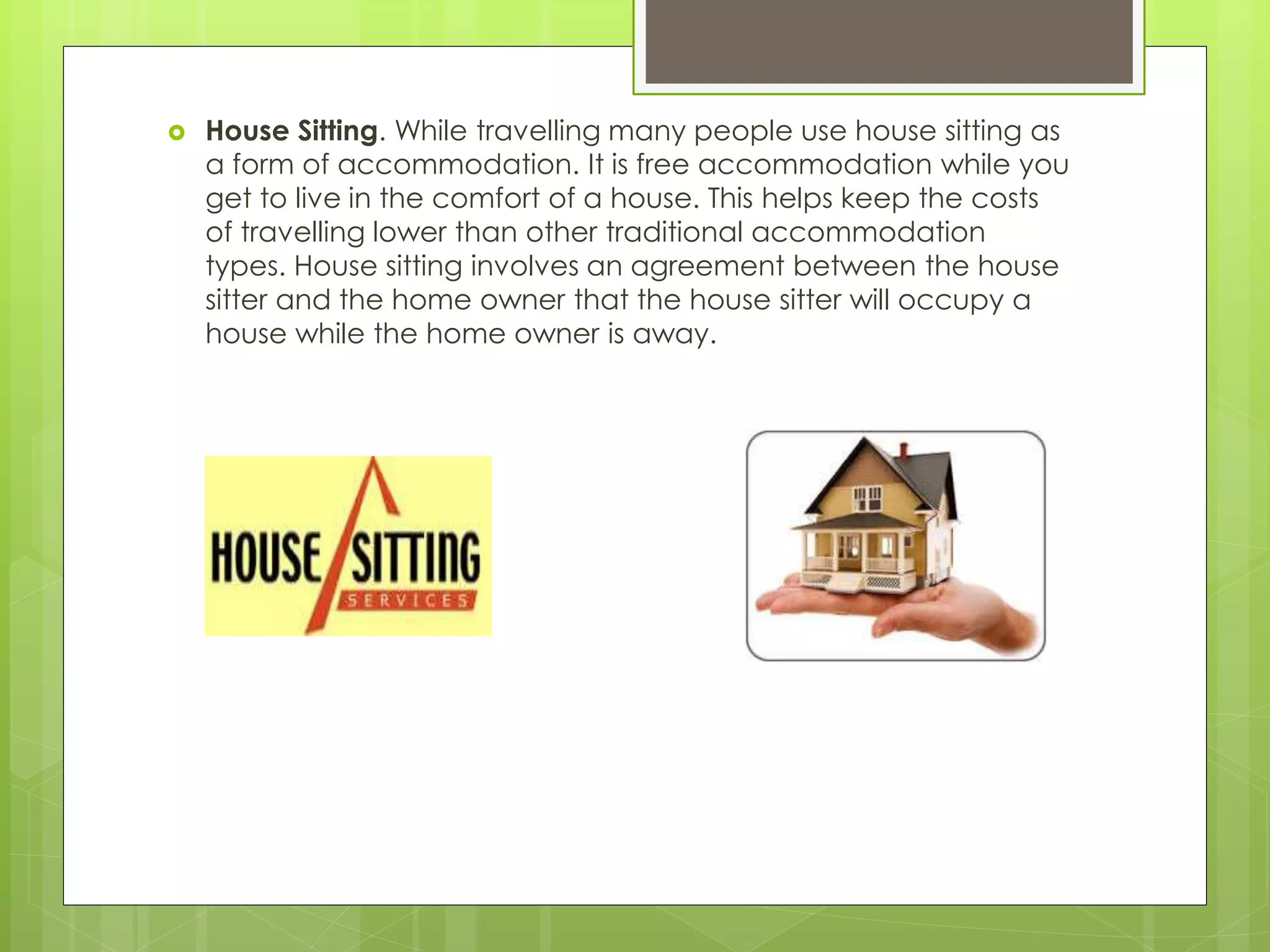  House Sitting. While travelling many people use house sitting as
a form of accommodation. It is free accommodation while you
get to live in the comfort of a house. This helps keep the costs
of travelling lower than other traditional accommodation
types. House sitting involves an agreement between the house
sitter and the home owner that the house sitter will occupy a
house while the home owner is away.
 