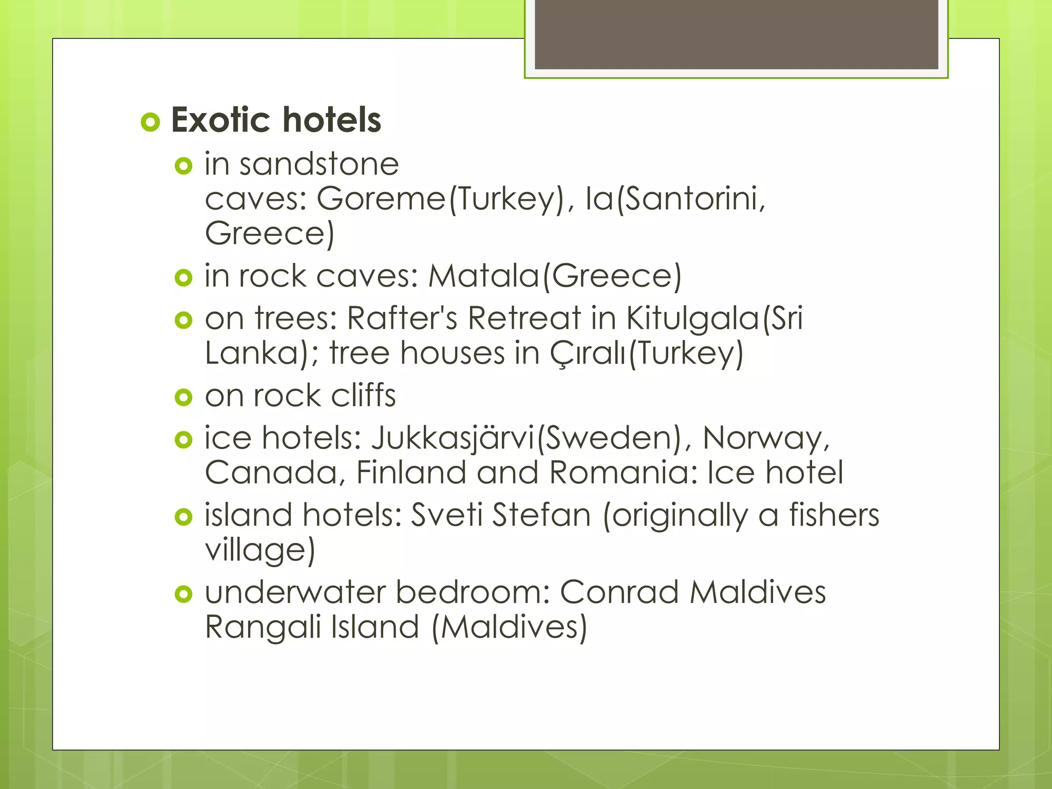  Exotic hotels
 in sandstone
caves: Goreme(Turkey), Ia(Santorini,
Greece)
 in rock caves: Matala(Greece)
 on trees: Rafter's Retreat in Kitulgala(Sri
Lanka); tree houses in Çıralı(Turkey)
 on rock cliffs
 ice hotels: Jukkasjärvi(Sweden), Norway,
Canada, Finland and Romania: Ice hotel
 island hotels: Sveti Stefan (originally a fishers
village)
 underwater bedroom: Conrad Maldives
Rangali Island (Maldives)
 