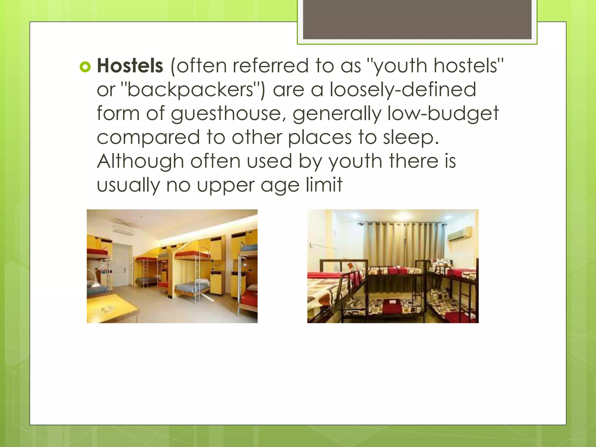 Hostels (often referred to as "youth hostels"
or "backpackers") are a loosely-defined
form of guesthouse, generally low-budget
compared to other places to sleep.
Although often used by youth there is
usually no upper age limit
 