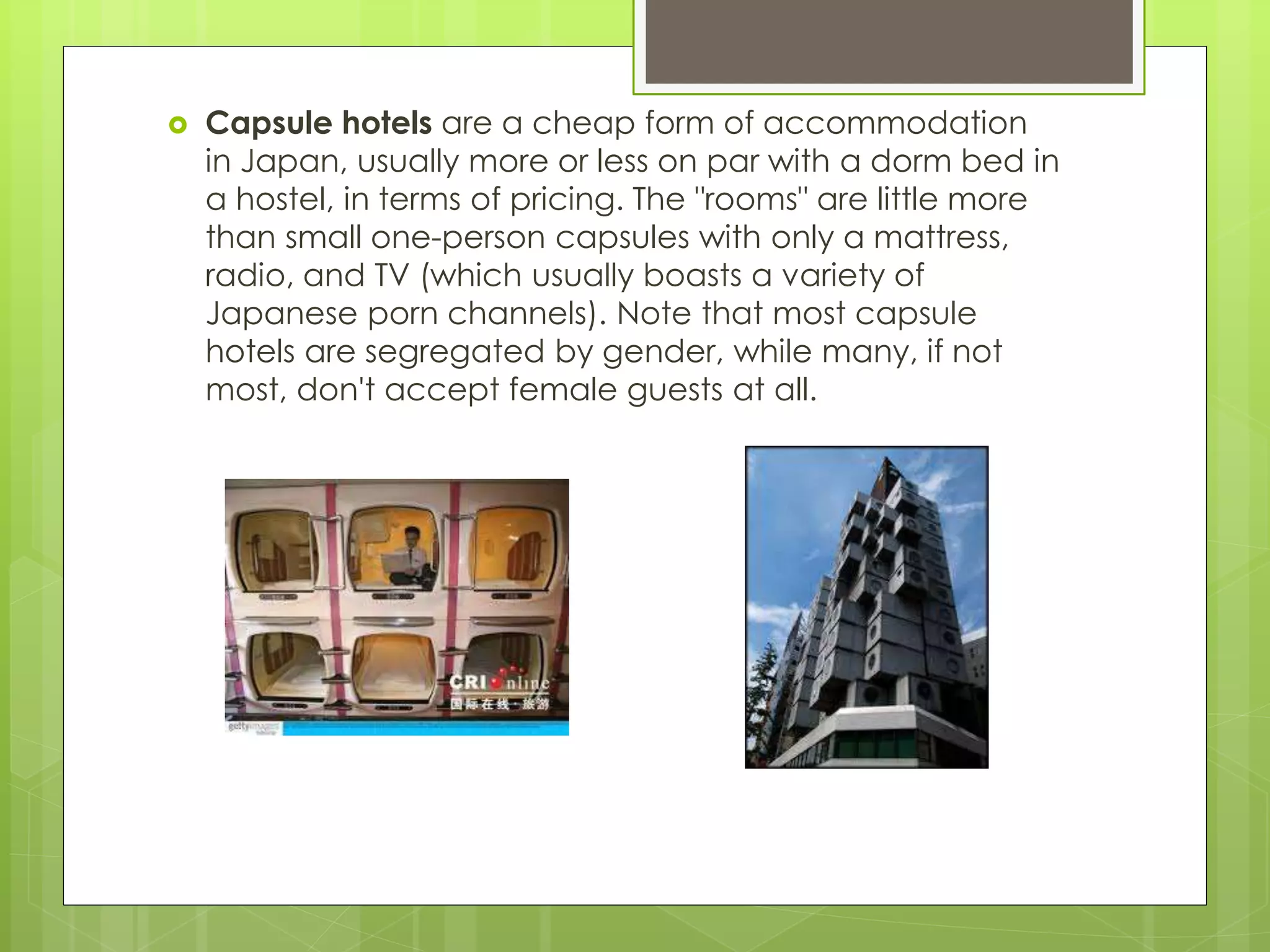  Capsule hotels are a cheap form of accommodation
in Japan, usually more or less on par with a dorm bed in
a hostel, in terms of pricing. The "rooms" are little more
than small one-person capsules with only a mattress,
radio, and TV (which usually boasts a variety of
Japanese porn channels). Note that most capsule
hotels are segregated by gender, while many, if not
most, don't accept female guests at all.
 
