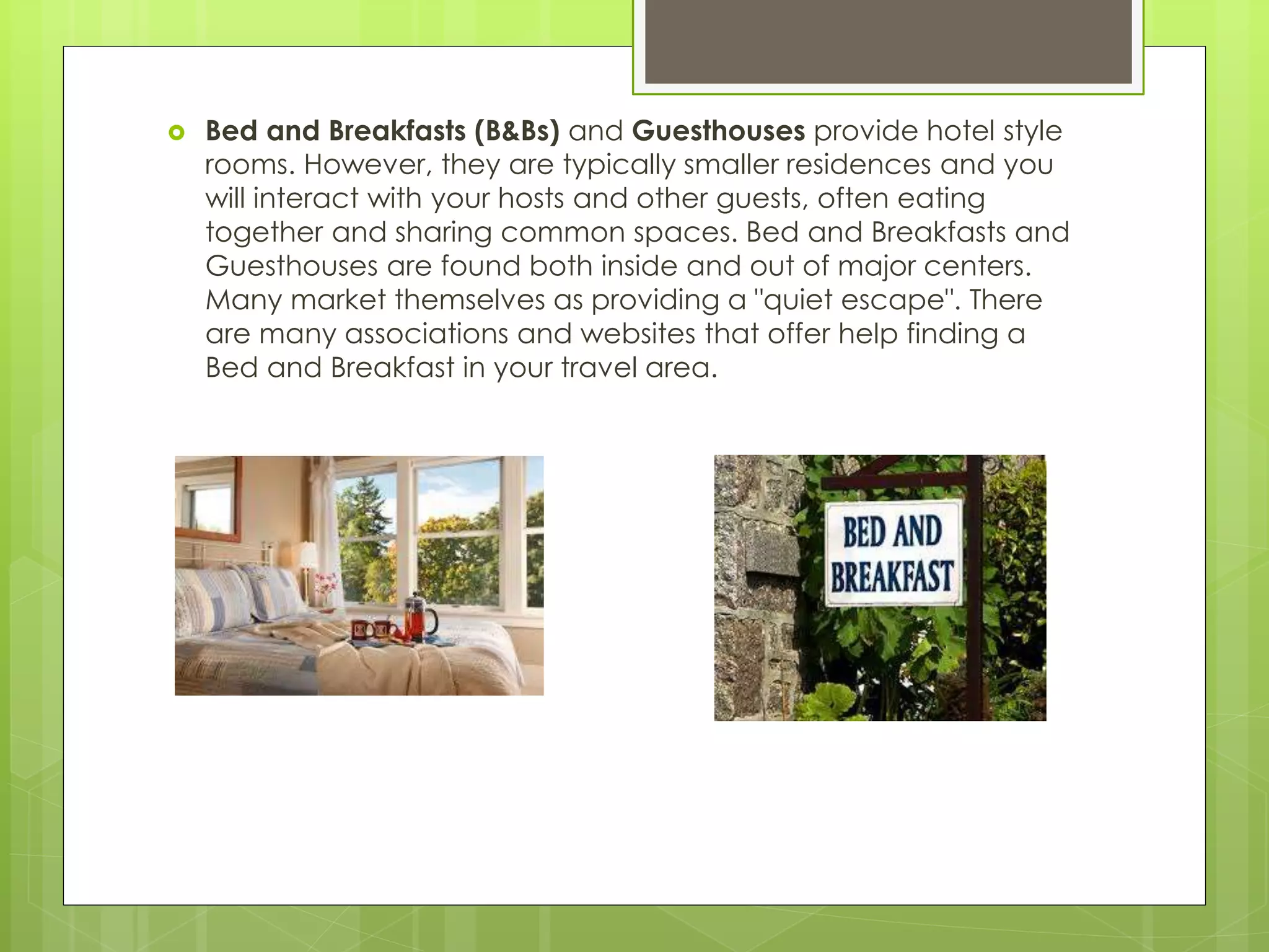  Bed and Breakfasts (B&Bs) and Guesthouses provide hotel style
rooms. However, they are typically smaller residences and you
will interact with your hosts and other guests, often eating
together and sharing common spaces. Bed and Breakfasts and
Guesthouses are found both inside and out of major centers.
Many market themselves as providing a "quiet escape". There
are many associations and websites that offer help finding a
Bed and Breakfast in your travel area.
 