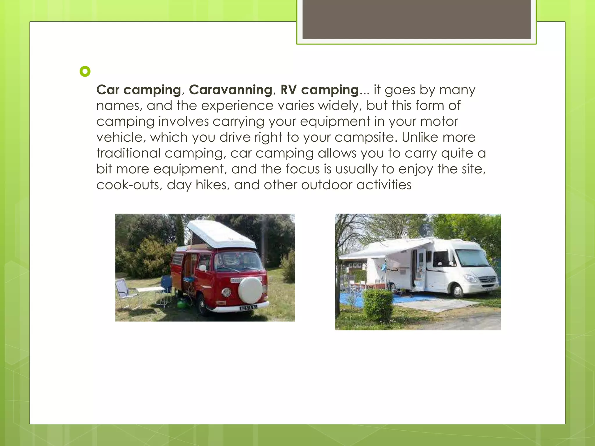 
Car camping, Caravanning, RV camping... it goes by many
names, and the experience varies widely, but this form of
camping involves carrying your equipment in your motor
vehicle, which you drive right to your campsite. Unlike more
traditional camping, car camping allows you to carry quite a
bit more equipment, and the focus is usually to enjoy the site,
cook-outs, day hikes, and other outdoor activities
 