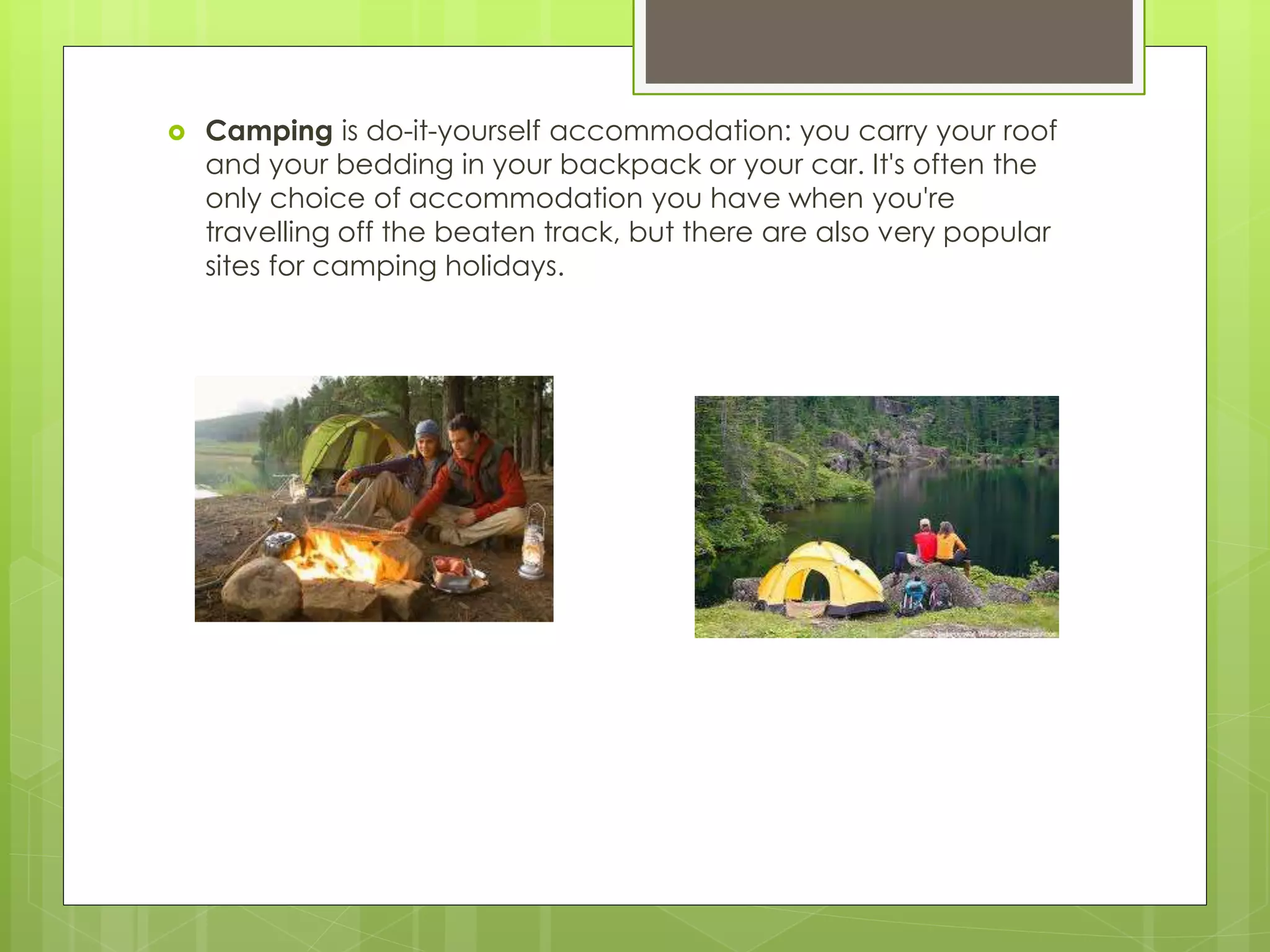  Camping is do-it-yourself accommodation: you carry your roof
and your bedding in your backpack or your car. It's often the
only choice of accommodation you have when you're
travelling off the beaten track, but there are also very popular
sites for camping holidays.
 