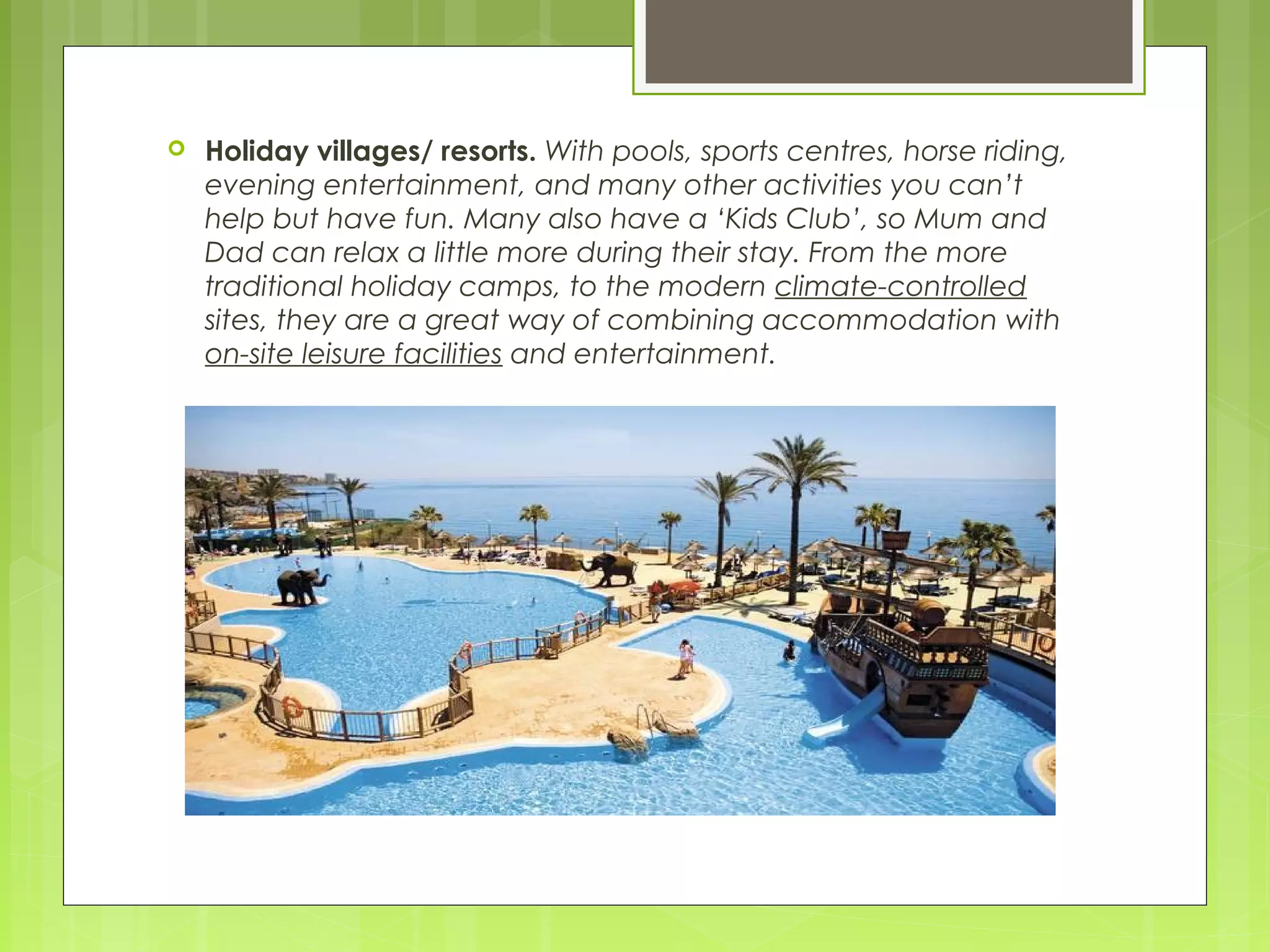  Holiday villages/ resorts. With pools, sports centres, horse riding,
evening entertainment, and many other activities you can’t
help but have fun. Many also have a ‘Kids Club’, so Mum and
Dad can relax a little more during their stay. From the more
traditional holiday camps, to the modern climate-controlled
sites, they are a great way of combining accommodation with
on-site leisure facilities and entertainment.
 
