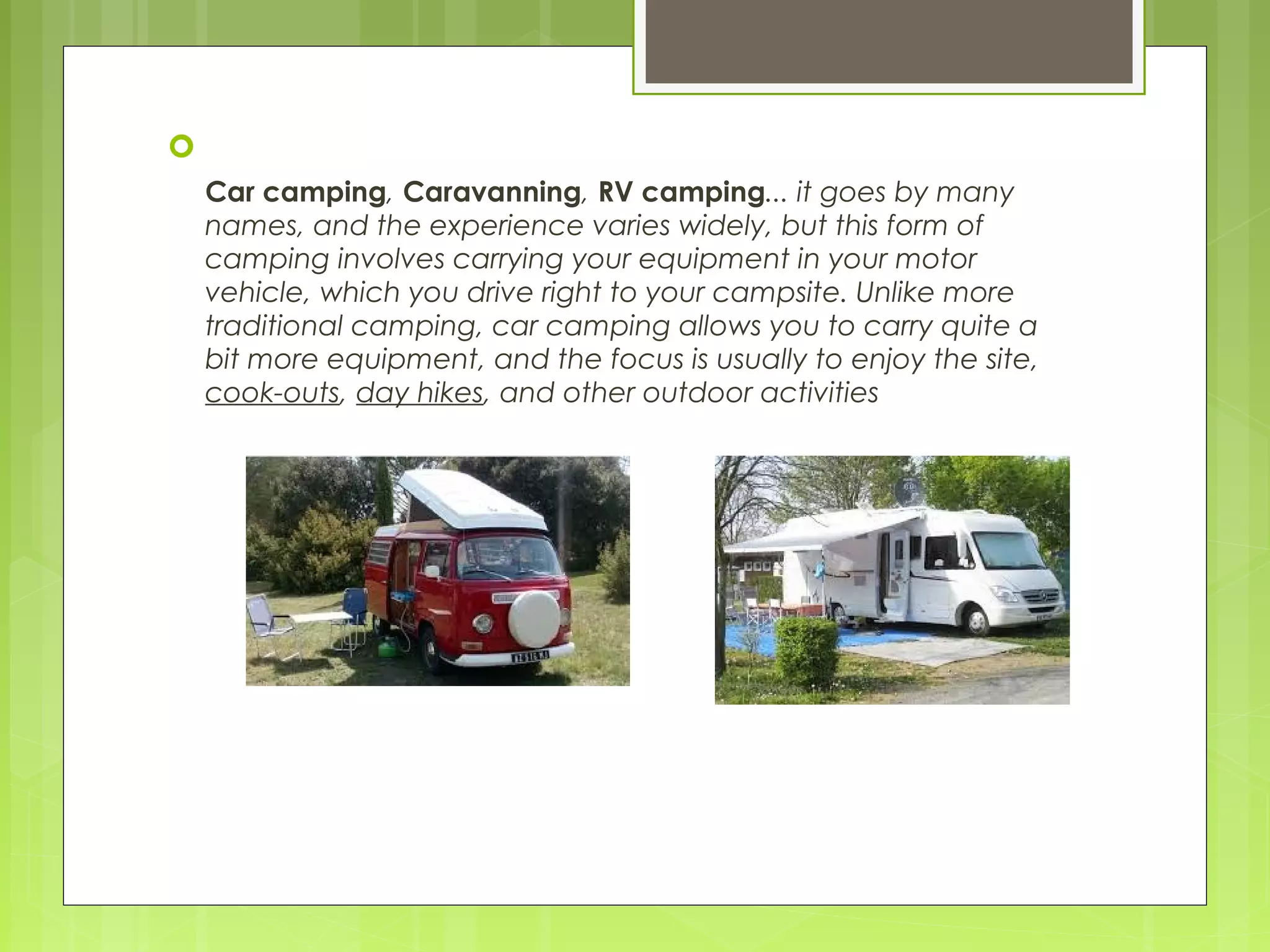 
Car camping, Caravanning, RV camping... it goes by many
names, and the experience varies widely, but this form of
camping involves carrying your equipment in your motor
vehicle, which you drive right to your campsite. Unlike more
traditional camping, car camping allows you to carry quite a
bit more equipment, and the focus is usually to enjoy the site,
cook-outs, day hikes, and other outdoor activities
 