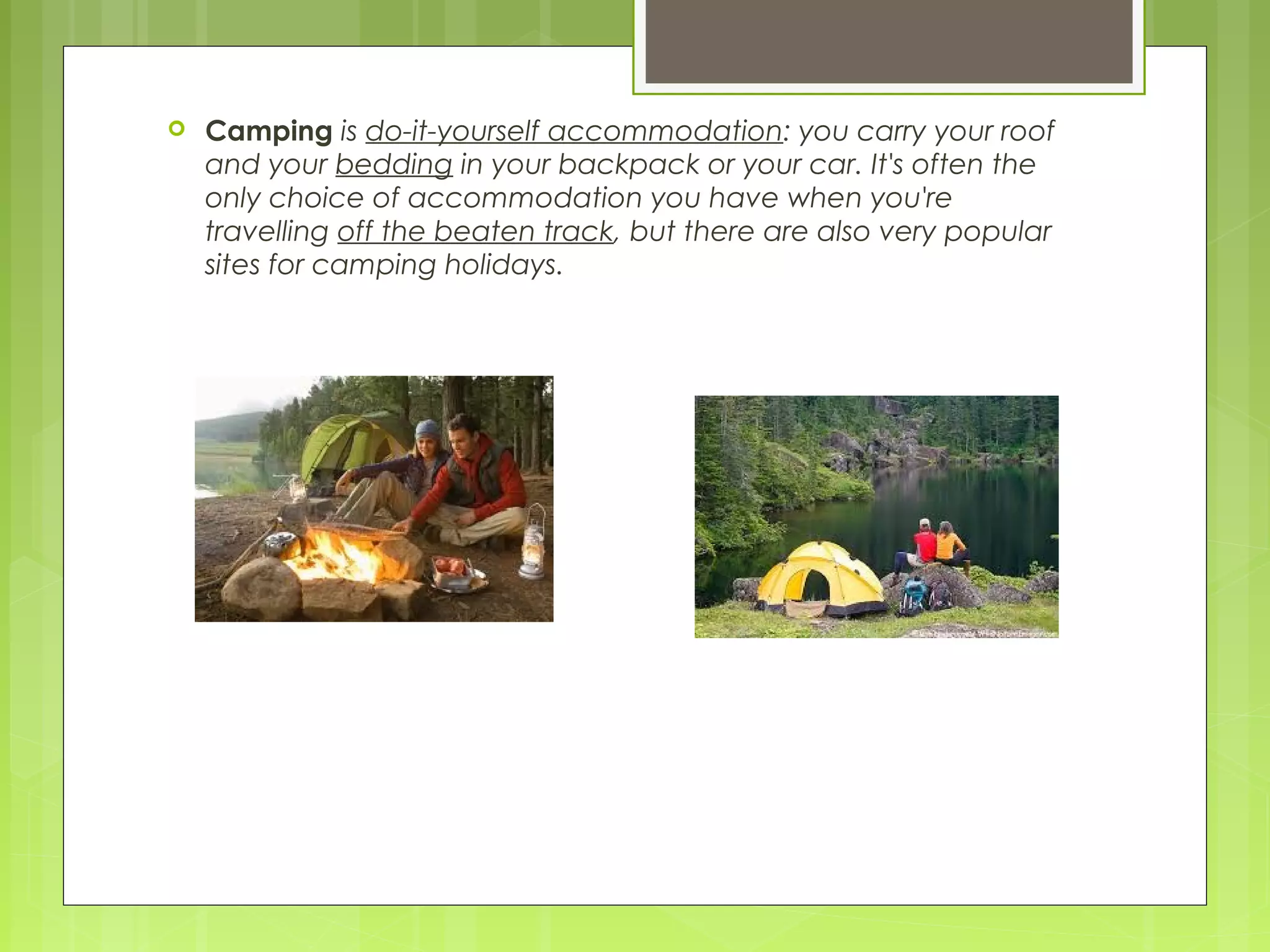  Camping is do-it-yourself accommodation: you carry your roof
and your bedding in your backpack or your car. It's often the
only choice of accommodation you have when you're
travelling off the beaten track, but there are also very popular
sites for camping holidays.
 