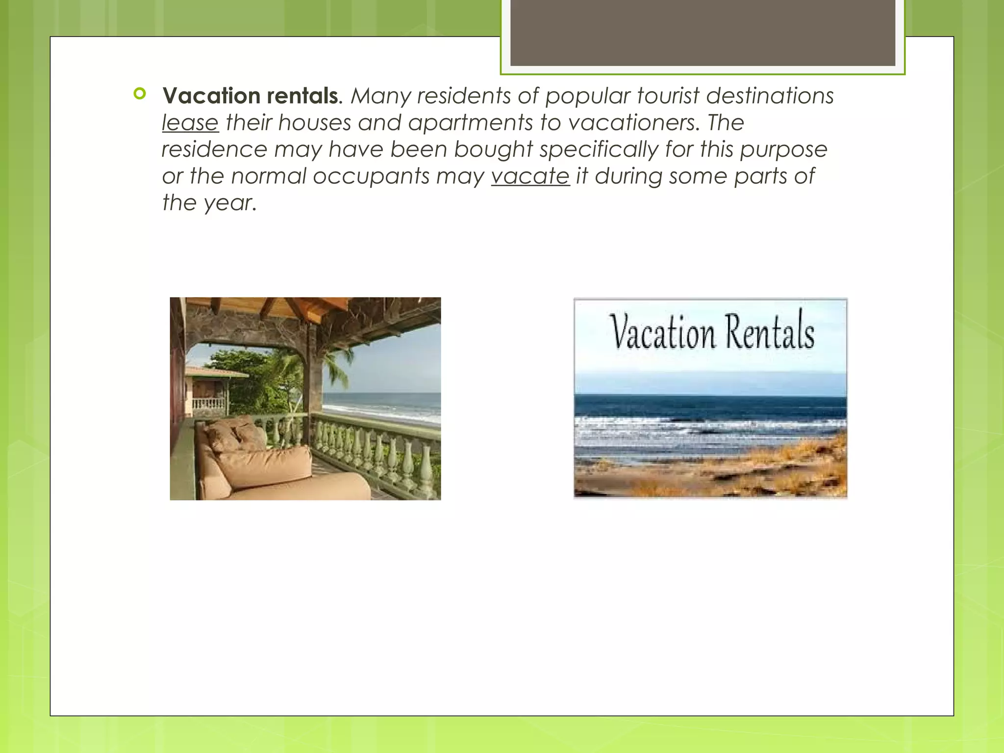  Vacation rentals. Many residents of popular tourist destinations
lease their houses and apartments to vacationers. The
residence may have been bought specifically for this purpose
or the normal occupants may vacate it during some parts of
the year.
 