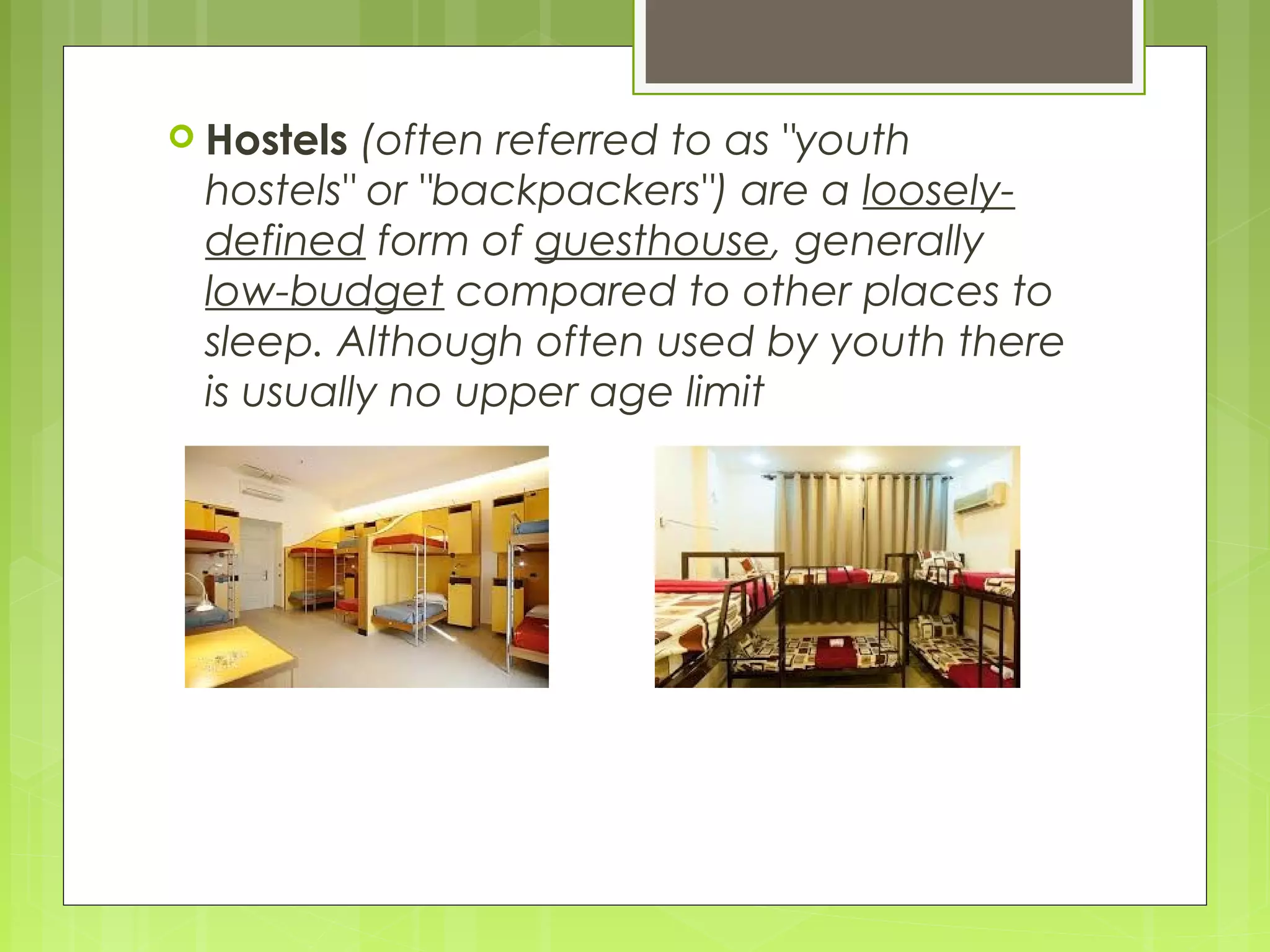  Hostels (often referred to as "youth
hostels" or "backpackers") are a loosely-
defined form of guesthouse, generally
low-budget compared to other places to
sleep. Although often used by youth there
is usually no upper age limit
 