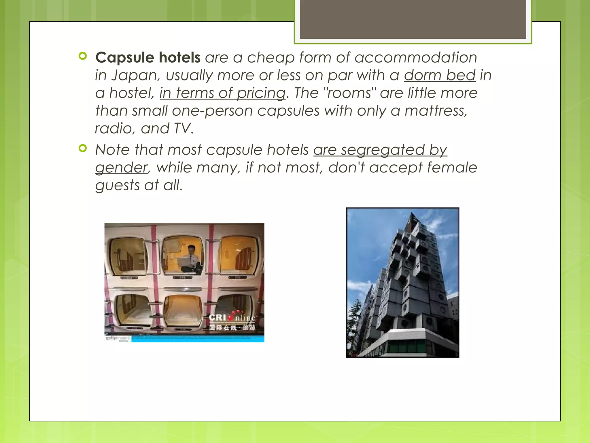  Capsule hotels are a cheap form of accommodation
in Japan, usually more or less on par with a dorm bed in
a hostel, in terms of pricing. The "rooms" are little more
than small one-person capsules with only a mattress,
radio, and TV.
 Note that most capsule hotels are segregated by
gender, while many, if not most, don't accept female
guests at all.
 