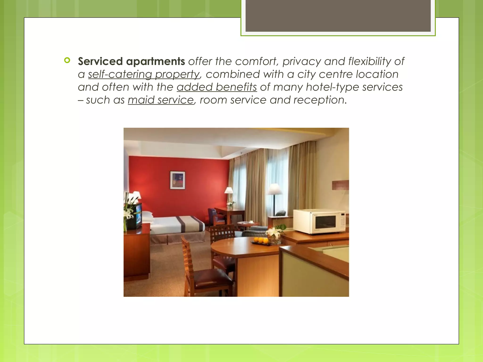  Serviced apartments offer the comfort, privacy and flexibility of
a self-catering property, combined with a city centre location
and often with the added benefits of many hotel-type services
– such as maid service, room service and reception.
 