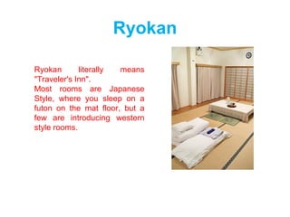 Ryokan
Ryokan literally means
"Traveler's Inn".
Most rooms are Japanese
Style, where you sleep on a
futon on the mat floor, but a
few are introducing western
style rooms.
 