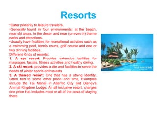 Resorts
•Cater primarily to leisure travelers.
•Generally found in four environments: at the beach,
near ski areas, in the desert and near (or even in) theme
parks and attractions.
•Usually have facilities for recreational activities such as
a swimming pool, tennis courts, golf course and one or
two dinning facilities.
Different Kinds of resorts:
1. A spa resort: Provides extensive facilities for
massages, facials, fitness activities and healthy dining.
2. A ski resort: provides a site and facilities to serve the
needs of winter sports enthusiasts.
3. A themed resort: One that has a strong identity.
Often tied to some other place and time, Examples
include the Taj Mahal in Atlantic City and Disney's
Animal Kingdom Lodge. An all inclusive resort, charges
one price that includes most or all of the costs of staying
there.
 