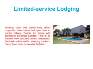 Limited-service Lodging
Modestly sized and economically priced
properties. Have rooms that open onto an
interior hallway. Rooms are simple with
continental breakfast included. Tend to be
situated near popularly prices restaurants,
fast-food outlets and/or shopping center’s.
Rarely have pools or exercise facilities.
 