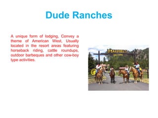 Dude Ranches
A unique form of lodging, Convey a
theme of American West, Usually
located in the resort areas featuring
horseback riding, cattle roundups,
outdoor barbeques and other cow-boy
type activities.
 