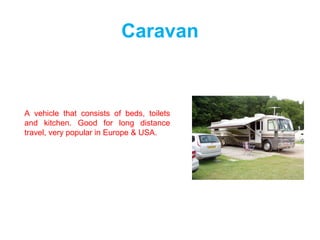 Caravan
A vehicle that consists of beds, toilets
and kitchen. Good for long distance
travel, very popular in Europe & USA.
 