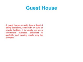 Guest House
A guest house normally has at least 4
letting bedrooms, some with en suite or
private facilities. It is usually run as a
commercial business. Breakfast is
available and evening meals may be
provided.
 