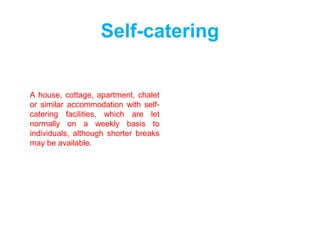 Self-catering
A house, cottage, apartment, chalet
or similar accommodation with self-
catering facilities, which are let
normally on a weekly basis to
individuals, although shorter breaks
may be available.
 
