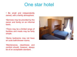 One star hotel
• Be small and independently
owned, with a family atmosphere.
•Services may be provided by the
owner and family on an informal
basis.
•There may be a limited range of
facilities and meals may be fairly
simple.
•Some bedrooms may not have
en suite bath/shower rooms.
•Maintenance, cleanliness and
comfort should, however, always
be of an acceptable standard.
 