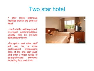 Two star hotel
• offer more extensive
facilities than at the one star
level.
•comfortable, well equipped,
overnight accommodation,
usually with an en-suite
bath/shower room.
•Reception and other staff
will aim for a more
professional presentation
than at the one star level,
and offer a wider range of
straightforward services,
including food and drink.
 