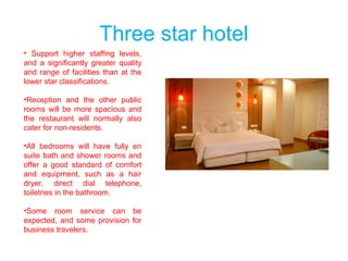 Three star hotel
• Support higher staffing levels,
and a significantly greater quality
and range of facilities than at the
lower star classifications.
•Reception and the other public
rooms will be more spacious and
the restaurant will normally also
cater for non-residents.
•All bedrooms will have fully en
suite bath and shower rooms and
offer a good standard of comfort
and equipment, such as a hair
dryer, direct dial telephone,
toiletries in the bathroom.
•Some room service can be
expected, and some provision for
business travelers.
 