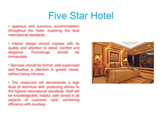 Five Star Hotel
• spacious and luxurious accommodation
throughout the hotel, matching the best
international standards.
• Interior design should impress with its
quality and attention to detail, comfort and
elegance. Furnishings should be
immaculate.
• Services should be formal, well supervised
and flawless in attention to guests' needs,
without being intrusive.
• The restaurant will demonstrate a high
level of technical skill, producing dishes to
the highest international standards. Staff will
be knowledgeable, helpful, well versed in all
aspects of customer care, combining
efficiency with courtesy.
 