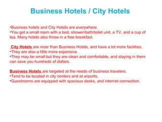 Business Hotels / City Hotels
•Business hotels and City Hotels are everywhere.
•You get a small room with a bed, shower/bath/toilet unit, a TV, and a cup of
tea. Many hotels also throw in a free breakfast.
City Hotels are nicer than Business Hotels, and have a lot more facilities.
•They are also a little more expensive.
•They may be small but they are clean and comfortable, and staying in them
can save you hundreds of dollars.
Business Hotels are targeted at the needs of business travelers.
•Tend to be located in city centers and at airports.
•Guestrooms are equipped with spacious desks, and internet connection.
 