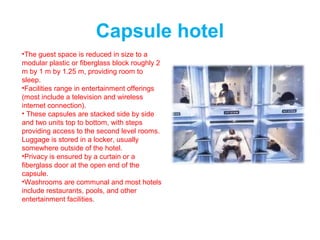 Capsule hotel
•The guest space is reduced in size to a
modular plastic or fiberglass block roughly 2
m by 1 m by 1.25 m, providing room to
sleep.
•Facilities range in entertainment offerings
(most include a television and wireless
internet connection).
• These capsules are stacked side by side
and two units top to bottom, with steps
providing access to the second level rooms.
Luggage is stored in a locker, usually
somewhere outside of the hotel.
•Privacy is ensured by a curtain or a
fiberglass door at the open end of the
capsule.
•Washrooms are communal and most hotels
include restaurants, pools, and other
entertainment facilities.
 