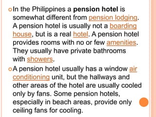 In the Philippines a pension hotel is
somewhat different from pension lodging.
A pension hotel is usually not a boarding
house, but is a real hotel. A pension hotel
provides rooms with no or few amenities.
They usually have private bathrooms
with showers.
A pension hotel usually has a window air
conditioning unit, but the hallways and
other areas of the hotel are usually cooled
only by fans. Some pension hotels,
especially in beach areas, provide only
ceiling fans for cooling.
 