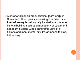  A parador (Spanish pronunciation: [paɾaˈðoɾ]), in
Spain and other Spanish-speaking countries, is a
kind of luxury hotel, usually located in a converted
historic building such as a monastery or castle, or in
a modern building with a panoramic view of a
historic and monumental city. Parar means to stop,
halt or stay.
 