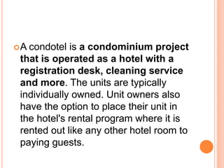 A condotel is a condominium project
that is operated as a hotel with a
registration desk, cleaning service
and more. The units are typically
individually owned. Unit owners also
have the option to place their unit in
the hotel's rental program where it is
rented out like any other hotel room to
paying guests.
 