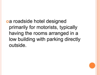 a roadside hotel designed
primarily for motorists, typically
having the rooms arranged in a
low building with parking directly
outside.
 