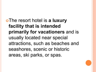 The resort hotel is a luxury
facility that is intended
primarily for vacationers and is
usually located near special
attractions, such as beaches and
seashores, scenic or historic
areas, ski parks, or spas.
 