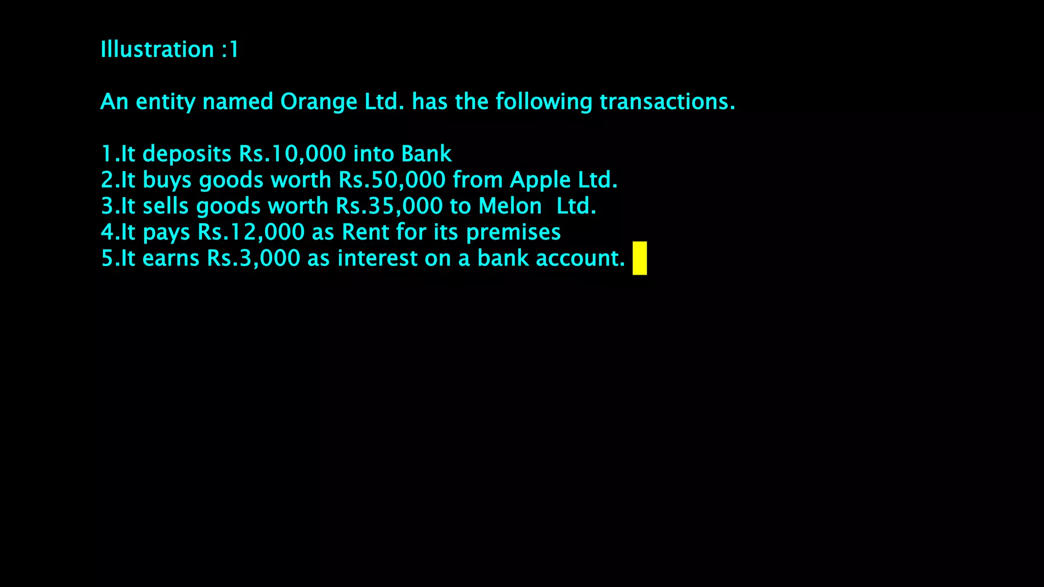 Illustration :1
An entity named Orange Ltd. has the following transactions.
1.It deposits Rs.10,000 into Bank
2.It buys goods worth Rs.50,000 from Apple Ltd.
3.It sells goods worth Rs.35,000 to Melon Ltd.
4.It pays Rs.12,000 as Rent for its premises
5.It earns Rs.3,000 as interest on a bank account.