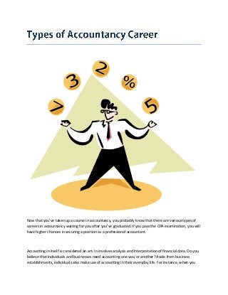 Now that you’ve taken up a course in accountancy, you probably know that there are various types of
careers in accountancy waiting for you after you’ve graduated. If you pass the CPA examination, you will
have higher chances in securing a position as a professional accountant.
Accounting in itself is considered an art. In involves analysis and interpretation of financial data. Do you
believe that individuals and businesses need accounting one way or another? Aside from business
establishments, individuals also make use of accounting in their everyday life. For instance, when you
 