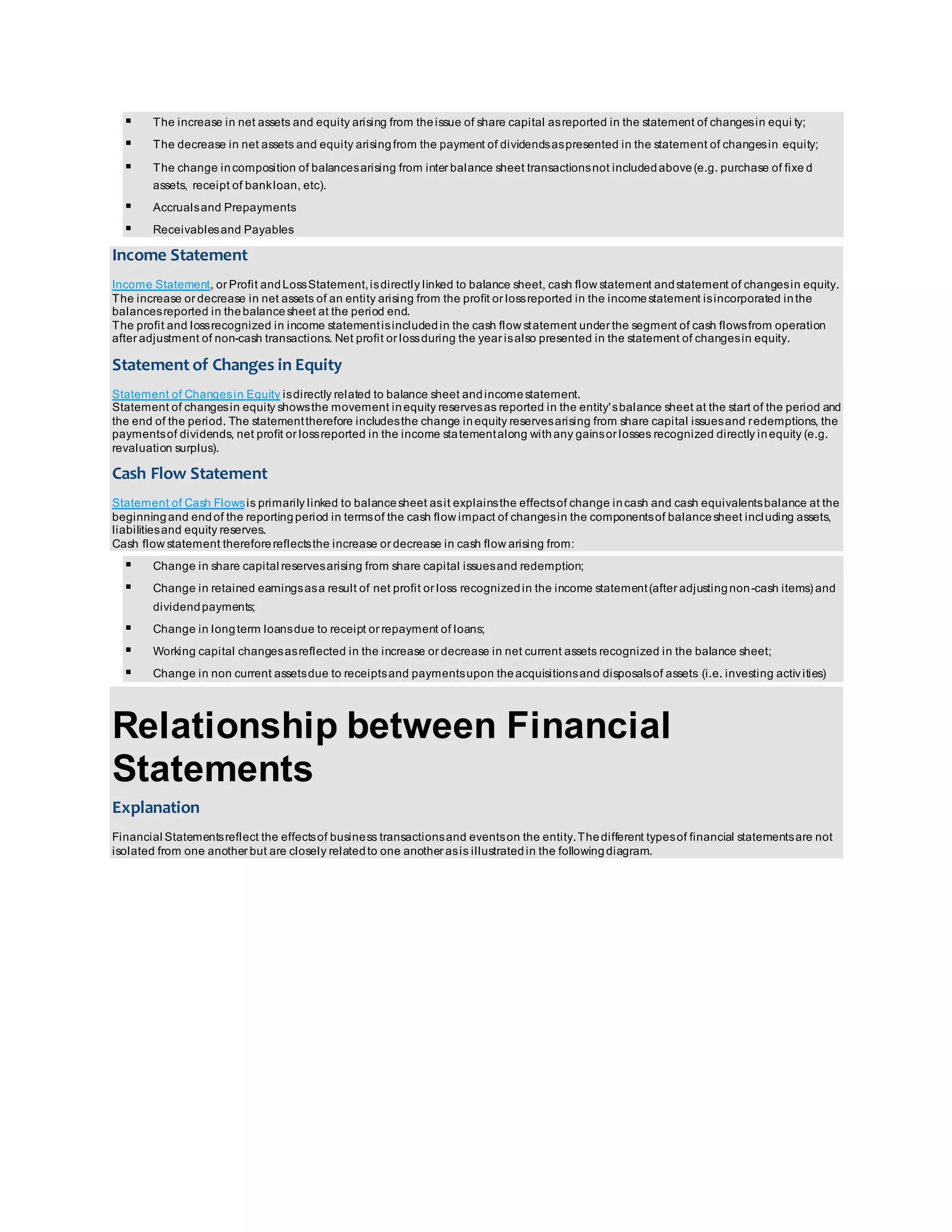  The increase in net assets and equity arising from the issue of share capital as reported in the statement of changes in equi ty; 
 The decrease in net assets and equity arising from the payment of dividends as presented in the statement of changes in equity; 
 The change in composition of balances arising from inter balance sheet transactions not included above (e.g. purchase of fixe d 
assets, receipt of bank loan, etc). 
 Accruals and Prepayments 
 Receivables and Payables 
Income Statement 
Income Statement, or Profit and Loss Statement, is directly linked to balance sheet, cash flow statement and statement of changes in equity. 
The increase or decrease in net assets of an entity arising from the profit or loss reported in the income statement is incorporated in the 
balances reported in the balance sheet at the period end. 
The profit and loss recognized in income statement is included in the cash flow statement under the segment of cash flows from operation 
after adjustment of non-cash transactions. Net profit or loss during the year is also presented in the statement of changes in equity. 
Statement of Changes in Equity 
Statement of Changes in Equity is directly related to balance sheet and income statement. 
Statement of changes in equity shows the movement in equity reserves as reported in the entity's balance sheet at the start of the period and 
the end of the period. The statement therefore includes the change in equity reserves arising from share capital issues and redemptions, the 
payments of dividends, net profit or loss reported in the income statement along with any gains or losses recognized directly in equity (e.g. 
revaluation surplus). 
Cash Flow Statement 
Statement of Cash Flows is primarily linked to balance sheet as it explains the effects of change in cash and cash equivalents balance at the 
beginning and end of the reporting period in terms of the cash flow impact of changes in the components of balance sheet including assets, 
liabilities and equity reserves. 
Cash flow statement therefore reflects the increase or decrease in cash flow arising from: 
 Change in share capital reserves arising from share capital issues and redemption; 
 Change in retained earnings as a result of net profit or loss recognized in the income statement (after adjusting non-cash items) and 
dividend payments; 
 Change in long term loans due to receipt or repayment of loans; 
 Working capital changes as reflected in the increase or decrease in net current assets recognized in the balance sheet; 
 Change in non current assets due to receipts and payments upon the acquisitions and disposals of assets (i.e. investing activ ities) 
Relationship between Financial 
Statements 
Explanation 
Financial Statements reflect the effects of business transactions and events on the entity. The different types of financial statements are not 
isolated from one another but are closely related to one another as is illustrated in the following diagram. 
 