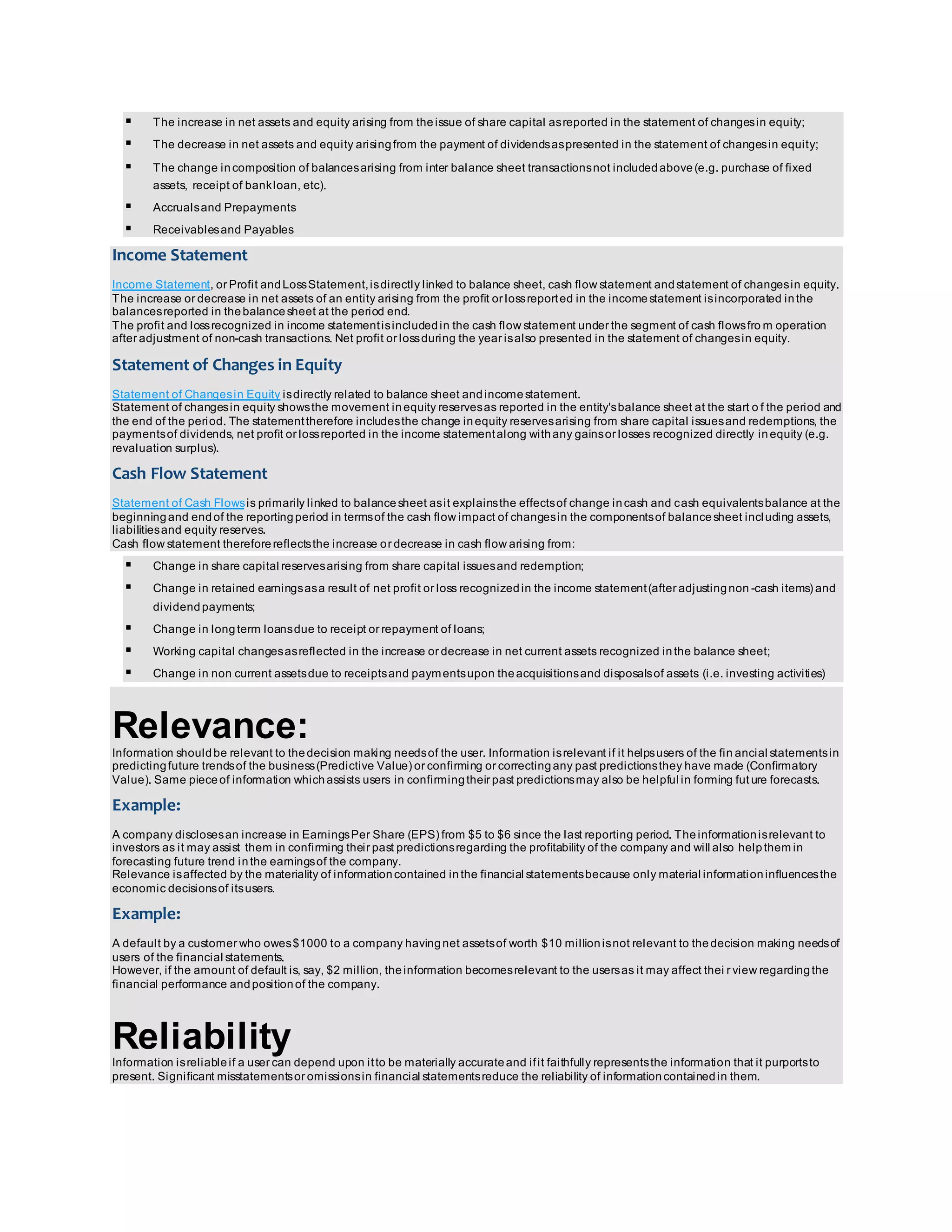  The increase in net assets and equity arising from the issue of share capital as reported in the statement of changes in equity; 
 The decrease in net assets and equity arising from the payment of dividends as presented in the statement of changes in equity; 
 The change in composition of balances arising from inter balance sheet transactions not included above (e.g. purchase of fixed 
assets, receipt of bank loan, etc). 
 Accruals and Prepayments 
 Receivables and Payables 
Income Statement 
Income Statement, or Profit and Loss Statement, is directly linked to balance sheet, cash flow statement and statement of changes in equity. 
The increase or decrease in net assets of an entity arising from the profit or loss reported in the income statement is incorporated in the 
balances reported in the balance sheet at the period end. 
The profit and loss recognized in income statement is included in the cash flow statement under the segment of cash flows from operation 
after adjustment of non-cash transactions. Net profit or loss during the year is also presented in the statement of changes in equity. 
Statement of Changes in Equity 
Statement of Changes in Equity is directly related to balance sheet and income statement. 
Statement of changes in equity shows the movement in equity reserves as reported in the entity's balance sheet at the start o f the period and 
the end of the period. The statement therefore includes the change in equity reserves arising from share capital issues and redemptions, the 
payments of dividends, net profit or loss reported in the income statement along with any gains or losses recognized directly in equity (e.g. 
revaluation surplus). 
Cash Flow Statement 
Statement of Cash Flows is primarily linked to balance sheet as it explains the effects of change in cash and cash equivalents balance at the 
beginning and end of the reporting period in terms of the cash flow impact of changes in the components of balance sheet including assets, 
liabilities and equity reserves. 
Cash flow statement therefore reflects the increase or decrease in cash flow arising from: 
 Change in share capital reserves arising from share capital issues and redemption; 
 Change in retained earnings as a result of net profit or loss recognized in the income statement (after adjusting non -cash items) and 
dividend payments; 
 Change in long term loans due to receipt or repayment of loans; 
 Working capital changes as reflected in the increase or decrease in net current assets recognized in the balance sheet; 
 Change in non current assets due to receipts and payments upon the acquisitions and disposals of assets (i.e. investing activities) 
Relevance: 
Information should be relevant to the decision making needs of the user. Information is relevant if it helps users of the fin ancial statements in 
predicting future trends of the business (Predictive Value) or confirming or correcting any past predictions they have made (Confirmatory 
Value). Same piece of information which assists users in confirming their past predictions may also be helpful in forming fut ure forecasts. 
Example: 
A company discloses an increase in Earnings Per Share (EPS) from $5 to $6 since the last reporting period. The information is relevant to 
investors as it may assist them in confirming their past predictions regarding the profitability of the company and will also help them in 
forecasting future trend in the earnings of the company. 
Relevance is affected by the materiality of information contained in the financial statements because only material information influences the 
economic decisions of its users. 
Example: 
A default by a customer who owes $1000 to a company having net assets of worth $10 million is not relevant to the decision making needs of 
users of the financial statements. 
However, if the amount of default is, say, $2 million, the information becomes relevant to the users as it may affect thei r view regarding the 
financial performance and position of the company. 
Reliability 
Information is reliable if a user can depend upon it to be materially accurate and if it faithfully represents the information that it purports to 
present. Significant misstatements or omissions in financial statements reduce the reliability of information contained in them. 
 