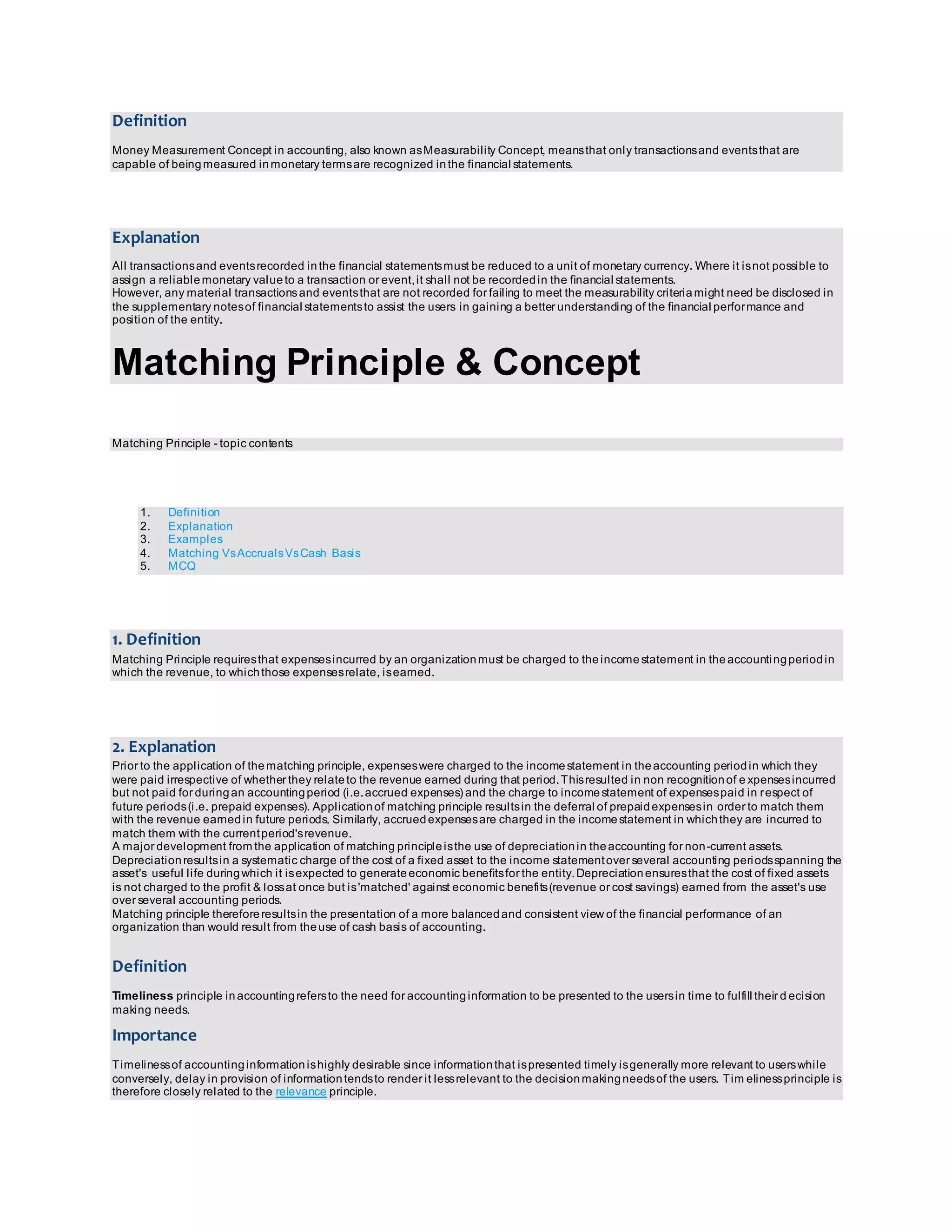 Definition 
Money Measurement Concept in accounting, also known as Measurability Concept, means that only transactions and events that are 
capable of being measured in monetary terms are recognized in the financial statements. 
Explanation 
All transactions and events recorded in the financial statements must be reduced to a unit of monetary currency. Where it is not possible to 
assign a reliable monetary value to a transaction or event, it shall not be recorded in the financial statements. 
However, any material transactions and events that are not recorded for failing to meet the measurability criteria might need be disclosed in 
the supplementary notes of financial statements to assist the users in gaining a better understanding of the financial performance and 
position of the entity. 
Matching Principle & Concept 
Matching Principle - topic contents 
1. Definition 
2. Explanation 
3. Examples 
4. Matching Vs Accruals Vs Cash Basis 
5. MCQ 
1. Definition 
Matching Principle requires that expenses incurred by an organization must be charged to the income statement in the accounting period in 
which the revenue, to which those expenses relate, is earned. 
2. Explanation 
Prior to the application of the matching principle, expenses were charged to the income statement in the accounting period in which they 
were paid irrespective of whether they relate to the revenue earned during that period. This resulted in non recognition of e xpenses incurred 
but not paid for during an accounting period (i.e. accrued expenses) and the charge to income statement of expenses paid in respect of 
future periods (i.e. prepaid expenses). Application of matching principle results in the deferral of prepaid expenses in order to match them 
with the revenue earned in future periods. Similarly, accrued expenses are charged in the income statement in which they are incurred to 
match them with the current period's revenue. 
A major development from the application of matching principle is the use of depreciation in the accounting for non-current assets. 
Depreciation results in a systematic charge of the cost of a fixed asset to the income statement over several accounting periods spanning the 
asset's useful life during which it is expected to generate economic benefits for the entity. Depreciation ensures that the cost of fixed assets 
is not charged to the profit & loss at once but is 'matched' against economic benefits (revenue or cost savings) earned from the asset's use 
over several accounting periods. 
Matching principle therefore results in the presentation of a more balanced and consistent view of the financial performance of an 
organization than would result from the use of cash basis of accounting. 
Definition 
Timeliness principle in accounting refers to the need for accounting information to be presented to the users in time to fulfill their d ecision 
making needs. 
Importance 
Timeliness of accounting information is highly desirable since information that is presented timely is generally more relevant to users while 
conversely, delay in provision of information tends to render it less relevant to the decision making needs of the users. Timeliness principle is 
therefore closely related to the relevance principle. 
 