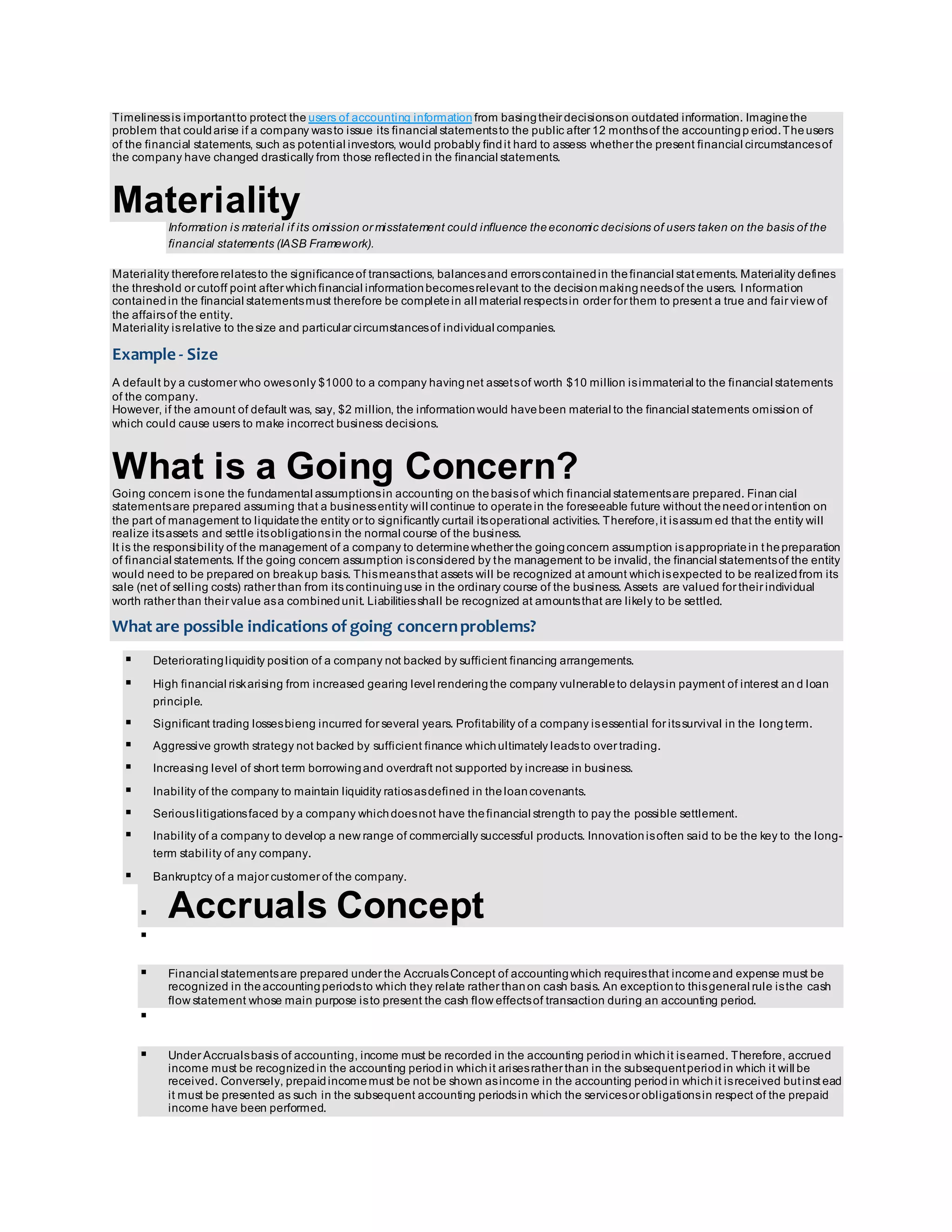 Timeliness is important to protect the users of accounting information from basing their decisions on outdated information. Imagine the 
problem that could arise if a company was to issue its financial statements to the public after 12 months of the accounting p eriod. The users 
of the financial statements, such as potential investors, would probably find it hard to assess whether the present financial circumstances of 
the company have changed drastically from those reflected in the financial statements. 
Materiality 
Information is material if its omission or misstatement could influence the economic decisions of users taken on the basis of the 
financial statements (IASB Framework). 
Materiality therefore relates to the significance of transactions, balances and errors contained in the financial stat ements. Materiality defines 
the threshold or cutoff point after which financial information becomes relevant to the decision making needs of the users. I nformation 
contained in the financial statements must therefore be complete in all material respects in order for them to present a true and fair view of 
the affairs of the entity. 
Materiality is relative to the size and particular circumstances of individual companies. 
Example - Size 
A default by a customer who owes only $1000 to a company having net assets of worth $10 million is immaterial to the financial statements 
of the company. 
However, if the amount of default was, say, $2 million, the information would have been material to the financial statements omission of 
which could cause users to make incorrect business decisions. 
What is a Going Concern? 
Going concern is one the fundamental assumptions in accounting on the basis of which financial statements are prepared. Finan cial 
statements are prepared assuming that a business entity will continue to operate in the foreseeable future without the need or intention on 
the part of management to liquidate the entity or to significantly curtail its operational activities. Therefore, it is assumed that the entity will 
realize its assets and settle its obligations in the normal course of the business. 
It is the responsibility of the management of a company to determine whether the going concern assumption is appropriate in t he preparation 
of financial statements. If the going concern assumption is considered by the management to be invalid, the financial statements of the entity 
would need to be prepared on break up basis. This means that assets will be recognized at amount which is expected to be real ized from its 
sale (net of selling costs) rather than from its continuing use in the ordinary course of the business. Assets are valued for their individual 
worth rather than their value as a combined unit. Liabilities shall be recognized at amounts that are likely to be settled. 
What are possible indications of going concern problems? 
 Deteriorating liquidity position of a company not backed by sufficient financing arrangements. 
 High financial risk arising from increased gearing level rendering the company vulnerable to delays in payment of interest an d loan 
principle. 
 Significant trading losses bieng incurred for several years. Profitability of a company is essential for its survival in the long term. 
 Aggressive growth strategy not backed by sufficient finance which ultimately leads to over trading. 
 Increasing level of short term borrowing and overdraft not supported by increase in business. 
 Inability of the company to maintain liquidity ratios as defined in the loan covenants. 
 Serious litigations faced by a company which does not have the financial strength to pay the possible settlement. 
 Inability of a company to develop a new range of commercially successful products. Innovation is often said to be the key to the long-term 
stability of any company. 
 Bankruptcy of a major customer of the company. 
 Accruals Concept 
 
 Financial statements are prepared under the Accruals Concept of accounting which requires that income and expense must be 
recognized in the accounting periods to which they relate rather than on cash basis. An exception to this general rule is the cash 
flow statement whose main purpose is to present the cash flow effects of transaction during an accounting period. 
 
 Under Accruals basis of accounting, income must be recorded in the accounting period in which it is earned. Therefore, accrued 
income must be recognized in the accounting period in which it arises rather than in the subsequent period in which it will be 
received. Conversely, prepaid income must be not be shown as income in the accounting period in which it is received but inst ead 
it must be presented as such in the subsequent accounting periods in which the services or obligations in respect of the prepaid 
income have been performed. 
 