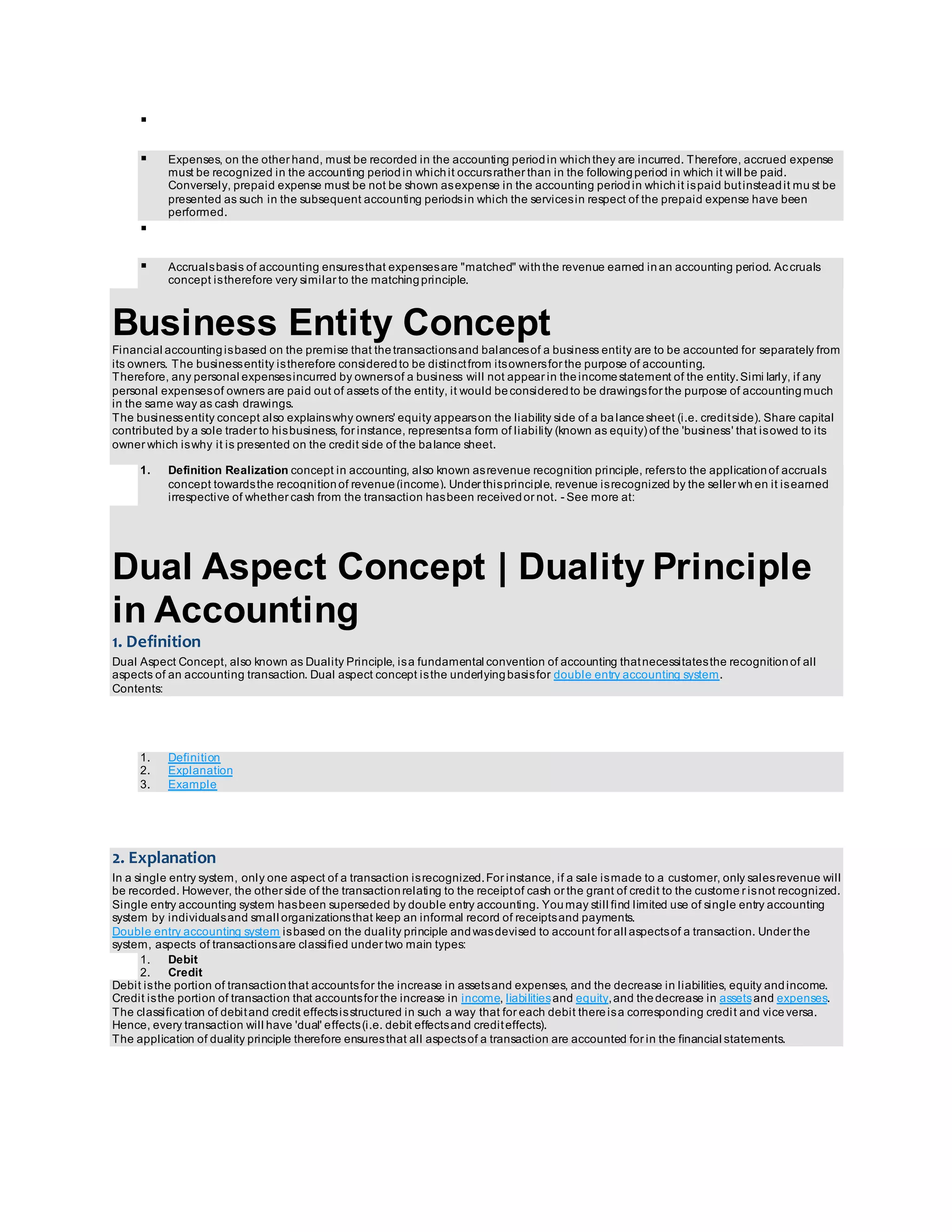  
 Expenses, on the other hand, must be recorded in the accounting period in which they are incurred. Therefore, accrued expense 
must be recognized in the accounting period in which it occurs rather than in the following period in which it will be paid. 
Conversely, prepaid expense must be not be shown as expense in the accounting period in which it is paid but instead it mu st be 
presented as such in the subsequent accounting periods in which the services in respect of the prepaid expense have been 
performed. 
 
 Accruals basis of accounting ensures that expenses are "matched" with the revenue earned in an accounting period. Ac cruals 
concept is therefore very similar to the matching principle. 
Business Entity Concept 
Financial accounting is based on the premise that the transactions and balances of a business entity are to be accounted for separately from 
its owners. The business entity is therefore considered to be distinct from its owners for the purpose of accounting. 
Therefore, any personal expenses incurred by owners of a business will not appear in the income statement of the entity. Simi larly, if any 
personal expenses of owners are paid out of assets of the entity, it would be considered to be drawings for the purpose of accounting much 
in the same way as cash drawings. 
The business entity concept also explains why owners' equity appears on the liability side of a ba lance sheet (i.e. credit side). Share capital 
contributed by a sole trader to his business, for instance, represents a form of liability (known as equity) of the 'business' that is owed to its 
owner which is why it is presented on the credit side of the balance sheet. 
1. Definition Realization concept in accounting, also known as revenue recognition principle, refers to the application of accruals 
concept towards the recognition of revenue (income). Under this principle, revenue is recognized by the seller wh en it is earned 
irrespective of whether cash from the transaction has been received or not. - See more at: 
Dual Aspect Concept | Duality Principle 
in Accounting 
1. Definition 
Dual Aspect Concept, also known as Duality Principle, is a fundamental convention of accounting that necessitates the recognition of all 
aspects of an accounting transaction. Dual aspect concept is the underlying basis for double entry accounting system. 
Contents: 
1. Definition 
2. Explanation 
3. Example 
2. Explanation 
In a single entry system, only one aspect of a transaction is recognized. For instance, if a sale is made to a customer, only sales revenue will 
be recorded. However, the other side of the transaction relating to the receipt of cash or the grant of credit to the custome r is not recognized. 
Single entry accounting system has been superseded by double entry accounting. You may still find limited use of single entry accounting 
system by individuals and small organizations that keep an informal record of receipts and payments. 
Double entry accounting system is based on the duality principle and was devised to account for all aspects of a transaction. Under the 
system, aspects of transactions are classified under two main types: 
1. Debit 
2. Credit 
Debit is the portion of transaction that accounts for the increase in assets and expenses, and the decrease in liabilities, equity and income. 
Credit is the portion of transaction that accounts for the increase in income, liabilities and equity, and the decrease in assets and expenses. 
The classification of debit and credit effects is structured in such a way that for each debit there is a corresponding credi t and vice versa. 
Hence, every transaction will have 'dual' effects (i.e. debit effects and credit effects). 
The application of duality principle therefore ensures that all aspects of a transaction are accounted for in the financial statements. 
 