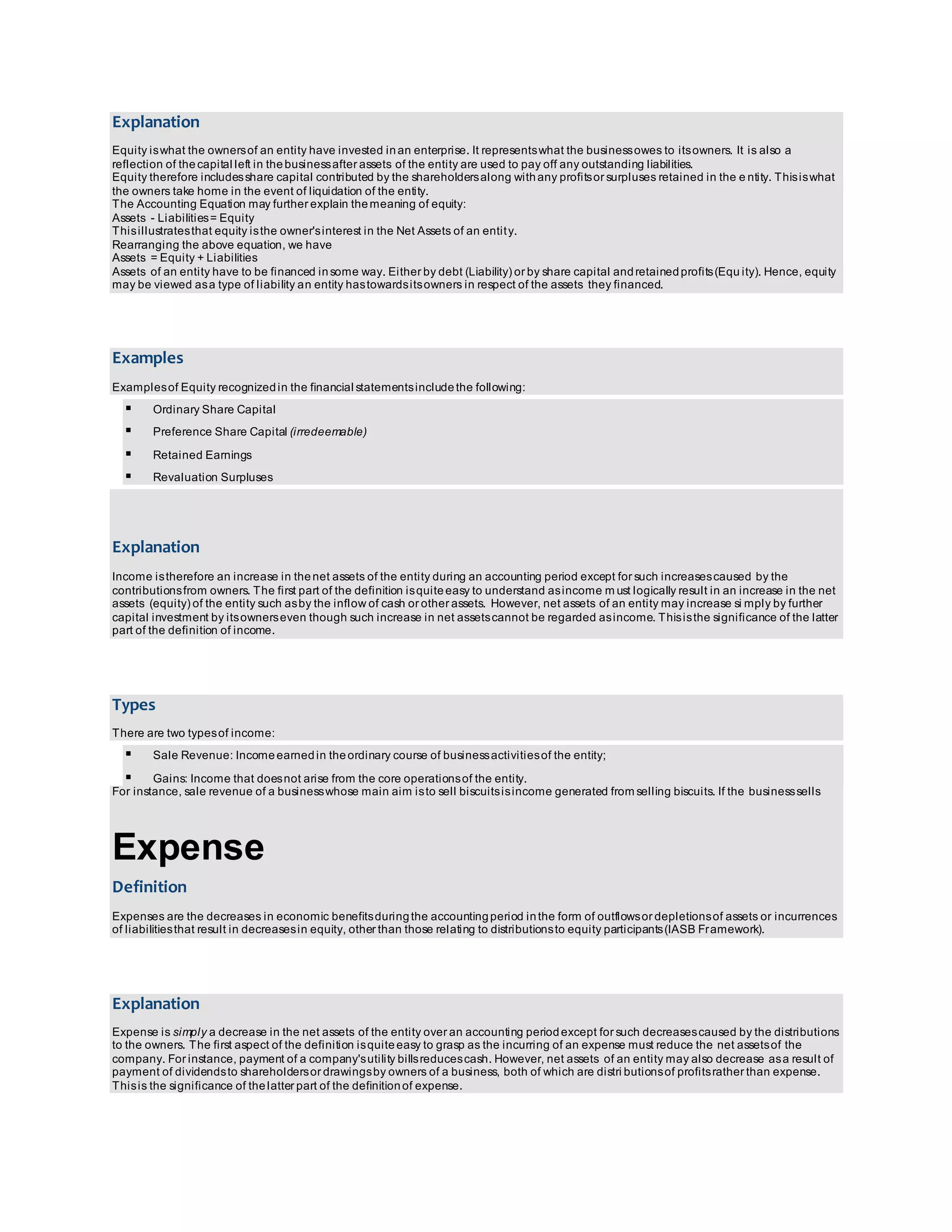 Explanation 
Equity is what the owners of an entity have invested in an enterprise. It represents what the business owes to its owners. It is also a 
reflection of the capital left in the business after assets of the entity are used to pay off any outstanding liabilities. 
Equity therefore includes share capital contributed by the shareholders along with any profits or surpluses retained in the e ntity. This is what 
the owners take home in the event of liquidation of the entity. 
The Accounting Equation may further explain the meaning of equity: 
Assets - Liabilities = Equity 
This illustrates that equity is the owner's interest in the Net Assets of an entit y. 
Rearranging the above equation, we have 
Assets = Equity + Liabilities 
Assets of an entity have to be financed in some way. Either by debt (Liability) or by share capital and retained profits (Equ ity). Hence, equity 
may be viewed as a type of liability an entity has towards its owners in respect of the assets they financed. 
Examples 
Examples of Equity recognized in the financial statements include the following: 
 Ordinary Share Capital 
 Preference Share Capital (irredeemable) 
 Retained Earnings 
 Revaluation Surpluses 
Explanation 
Income is therefore an increase in the net assets of the entity during an accounting period except for such increases caused by the 
contributions from owners. The first part of the definition is quite easy to understand as income must logically result in an increase in the net 
assets (equity) of the entity such as by the inflow of cash or other assets. However, net assets of an entity may increase si mply by further 
capital investment by its owners even though such increase in net assets cannot be regarded as income. This is the significance of the latter 
part of the definition of income. 
Types 
There are two types of income: 
 Sale Revenue: Income earned in the ordinary course of business activities of the entity; 
 Gains: Income that does not arise from the core operations of the entity. 
For instance, sale revenue of a business whose main aim is to sell biscuits is income generated from selling biscuits. If the business sells 
Expense 
Definition 
Expenses are the decreases in economic benefits during the accounting period in the form of outflows or depletions of assets or incurrences 
of liabilities that result in decreases in equity, other than those relating to distributions to equity participants (IASB Framework). 
Explanation 
Expense is simply a decrease in the net assets of the entity over an accounting period except for such decreases caused by the distributions 
to the owners. The first aspect of the definition is quite easy to grasp as the incurring of an expense must reduce the net assets of the 
company. For instance, payment of a company's utility bills reduces cash. However, net assets of an entity may also decrease as a result of 
payment of dividends to shareholders or drawings by owners of a business, both of which are distri butions of profits rather than expense. 
This is the significance of the latter part of the definition of expense. 
 