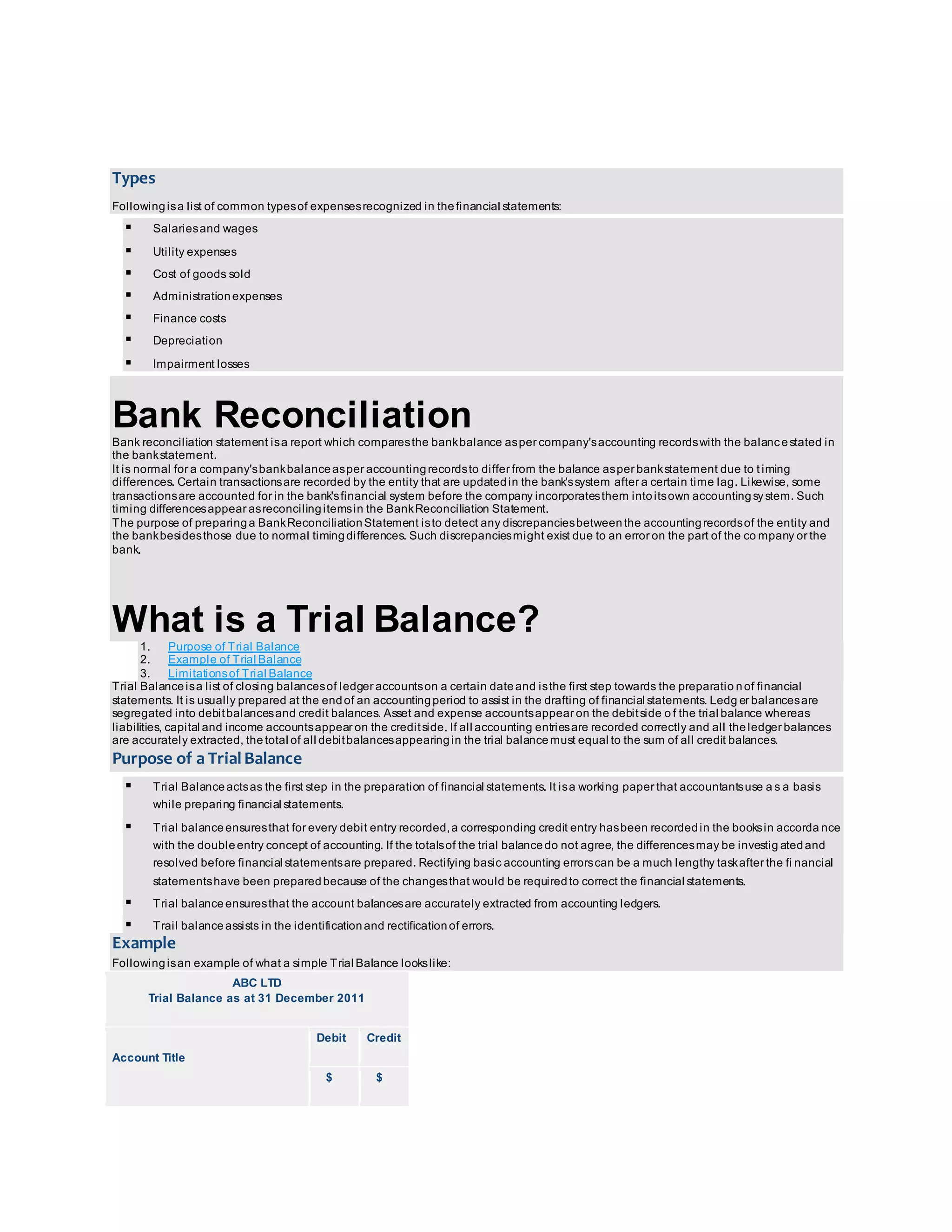 Types 
Following is a list of common types of expenses recognized in the financial statements: 
 Salaries and wages 
 Utility expenses 
 Cost of goods sold 
 Administration expenses 
 Finance costs 
 Depreciation 
 Impairment losses 
Bank Reconciliation 
Bank reconciliation statement is a report which compares the bank balance as per company's accounting records with the balance stated in 
the bank statement. 
It is normal for a company's bank balance as per accounting records to differ from the balance as per bank statement due to t iming 
differences. Certain transactions are recorded by the entity that are updated in the bank's system after a certain time lag. Likewise, some 
transactions are accounted for in the bank's financial system before the company incorporates them into its own accounting sy stem. Such 
timing differences appear as reconciling items in the Bank Reconciliation Statement. 
The purpose of preparing a Bank Reconciliation Statement is to detect any discrepancies between the accounting records of the entity and 
the bank besides those due to normal timing differences. Such discrepancies might exist due to an error on the part of the company or the 
bank. 
What is a Trial Balance? 
1. Purpose of Trial Balance 
2. Example of Trial Balance 
3. Limitations of Trial Balance 
Trial Balance is a list of closing balances of ledger accounts on a certain date and is the first step towards the preparatio n of financial 
statements. It is usually prepared at the end of an accounting period to assist in the drafting of financial statements. Ledg er balances are 
segregated into debit balances and credit balances. Asset and expense accounts appear on the debit side o f the trial balance whereas 
liabilities, capital and income accounts appear on the credit side. If all accounting entries are recorded correctly and all the ledger balances 
are accurately extracted, the total of all debit balances appearing in the trial balance must equal to the sum of all credit balances. 
Purpose of a Trial Balance 
 Trial Balance acts as the first step in the preparation of financial statements. It is a working paper that accountants use a s a basis 
while preparing financial statements. 
 Trial balance ensures that for every debit entry recorded, a corresponding credit entry has been recorded in the books in accorda nce 
with the double entry concept of accounting. If the totals of the trial balance do not agree, the differences may be investig ated and 
resolved before financial statements are prepared. Rectifying basic accounting errors can be a much lengthy task after the fi nancial 
statements have been prepared because of the changes that would be required to correct the financial statements. 
 Trial balance ensures that the account balances are accurately extracted from accounting ledgers. 
 Trail balance assists in the identification and rectification of errors. 
Example 
Following is an example of what a simple Trial Balance looks like: 
ABC LTD 
Trial Balance as at 31 December 2011 
Account Title 
Debit Credit 
$ $ 
 