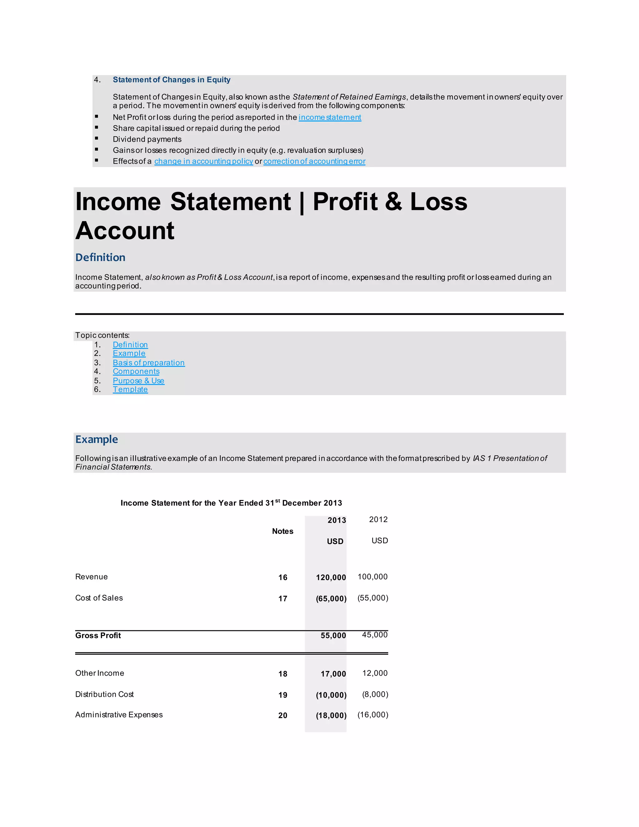 4. Statement of Changes in Equity 
Statement of Changes in Equity, also known as the Statement of Retained Earnings, details the movement in owners' equity over 
a period. The movement in owners' equity is derived from the following components: 
 Net Profit or loss during the period as reported in the income statement 
 Share capital issued or repaid during the period 
 Dividend payments 
 Gains or losses recognized directly in equity (e.g. revaluation surpluses) 
 Effects of a change in accounting policy or correction of accounting error 
Income Statement | Profit & Loss 
Account 
Definition 
Income Statement, also known as Profit & Loss Account, is a report of income, expenses and the resulting profit or loss earned during an 
accounting period. 
Topic contents: 
1. Definition 
2. Example 
3. Basis of preparation 
4. Components 
5. Purpose & Use 
6. Template 
Example 
Following is an illustrative example of an Income Statement prepared in accordance with the format prescribed by IAS 1 Presentation of 
Financial Statements. 
Income Statement for the Year Ended 31st December 2013 
Notes 
2013 2012 
USD USD 
Revenue 16 120,000 100,000 
Cost of Sales 17 (65,000) (55,000) 
Gross Profit 
55,000 45,000 
Other Income 18 17,000 12,000 
Distribution Cost 19 (10,000) (8,000) 
Administrative Expenses 20 (18,000) (16,000) 
 