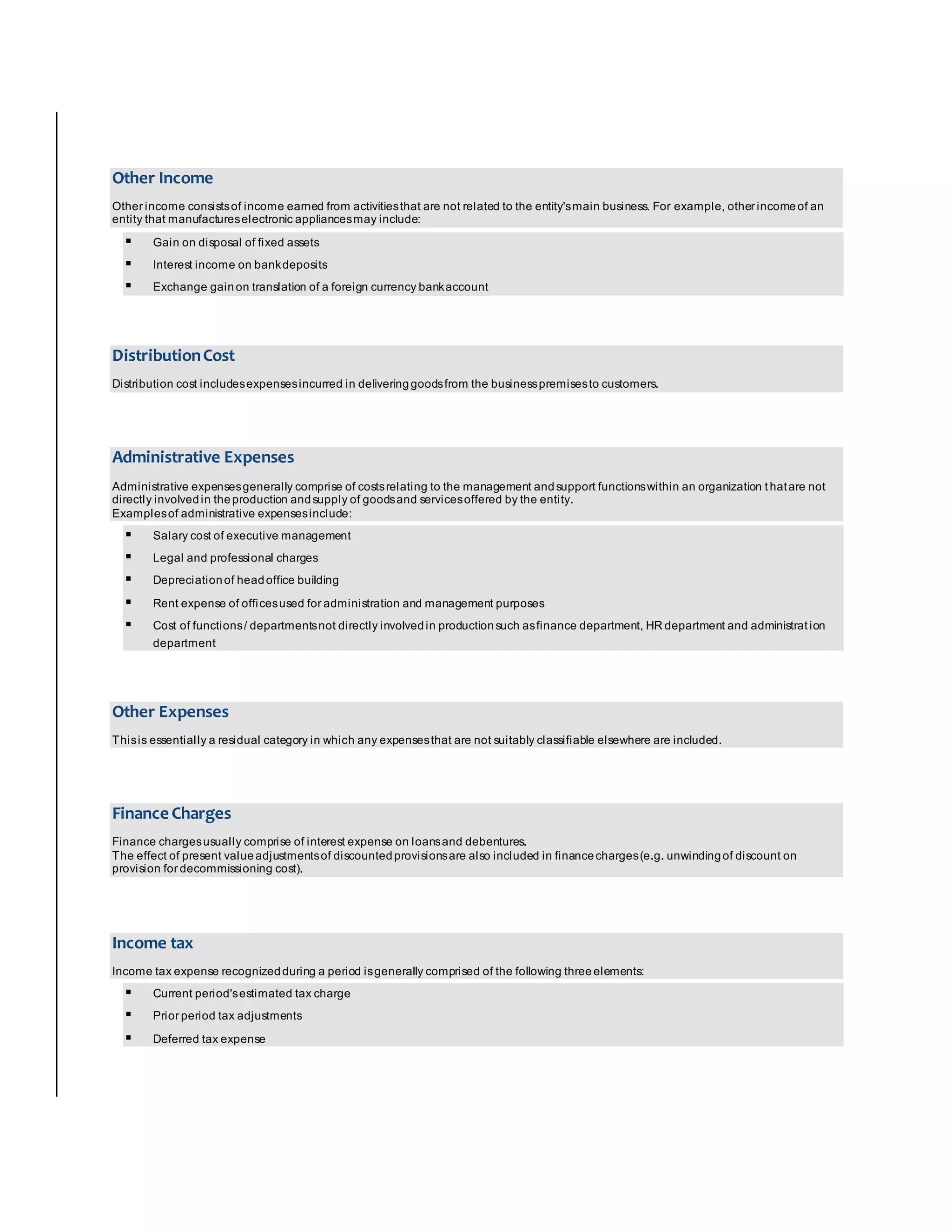 Other Income 
Other income consists of income earned from activities that are not related to the entity's main business. For example, other income of an 
entity that manufactures electronic appliances may include: 
 Gain on disposal of fixed assets 
 Interest income on bank deposits 
 Exchange gain on translation of a foreign currency bank account 
Distribution Cost 
Distribution cost includes expenses incurred in delivering goods from the business premises to customers. 
Administrative Expenses 
Administrative expenses generally comprise of costs relating to the management and support functions within an organization t hat are not 
directly involved in the production and supply of goods and services offered by the entity. 
Examples of administrative expenses include: 
 Salary cost of executive management 
 Legal and professional charges 
 Depreciation of head office building 
 Rent expense of offices used for administration and management purposes 
 Cost of functions / departments not directly involved in production such as finance department, HR department and administrat ion 
department 
Other Expenses 
This is essentially a residual category in which any expenses that are not suitably classifiable elsewhere are included. 
Finance Charges 
Finance charges usually comprise of interest expense on loans and debentures. 
The effect of present value adjustments of discounted provisions are also included in finance charges (e.g. unwinding of discount on 
provision for decommissioning cost). 
Income tax 
Income tax expense recognized during a period is generally comprised of the following three elements: 
 Current period's estimated tax charge 
 Prior period tax adjustments 
 Deferred tax expense 
 