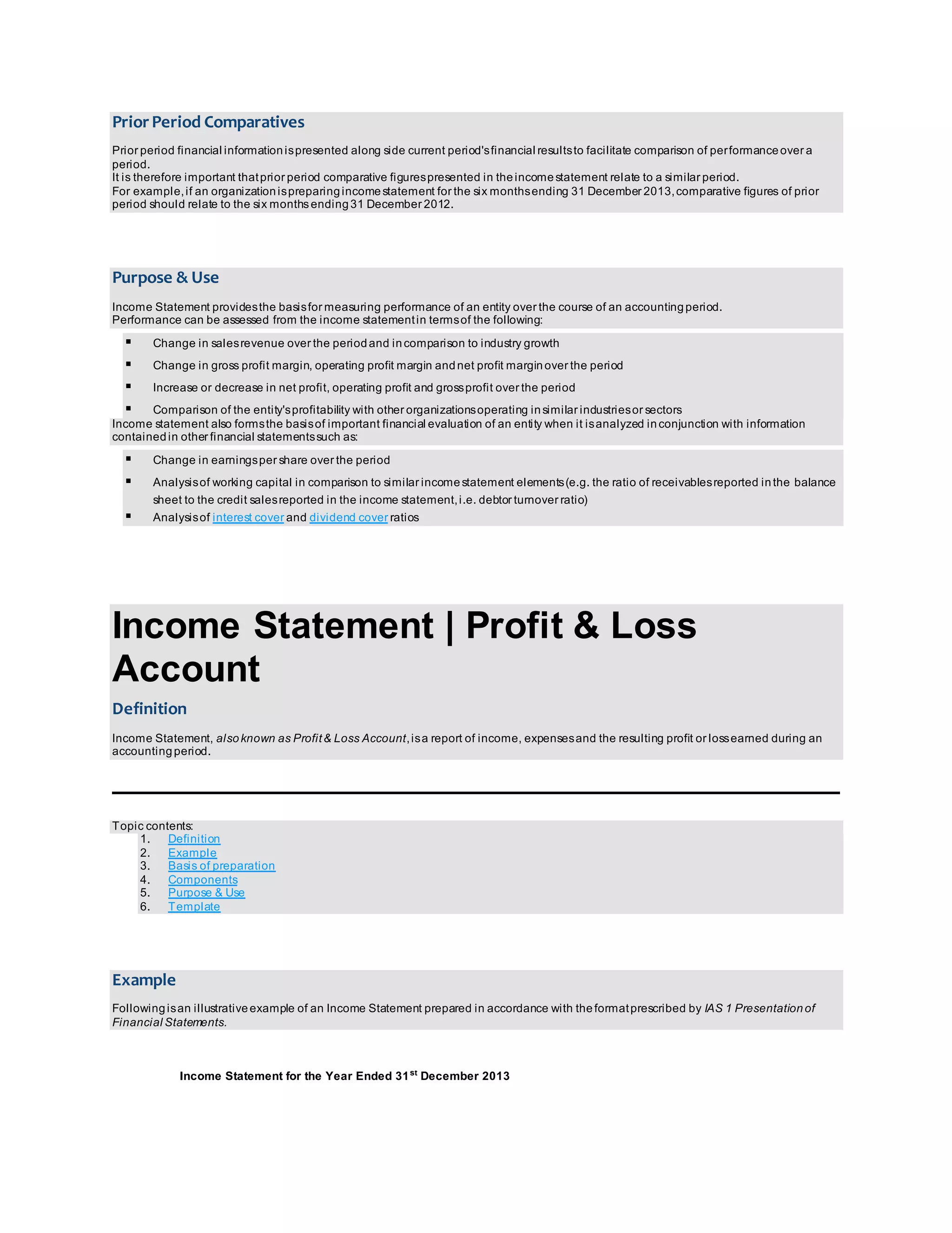 Prior Period Comparatives 
Prior period financial information is presented along side current period's financial results to facilitate comparison of per formance over a 
period. 
It is therefore important that prior period comparative figures presented in the income statement relate to a similar period. 
For example, if an organization is preparing income statement for the six months ending 31 December 2013, comparative figures of prior 
period should relate to the six months ending 31 December 2012. 
Purpose & Use 
Income Statement provides the basis for measuring performance of an entity over the course of an accounting period. 
Performance can be assessed from the income statement in terms of the following: 
 Change in sales revenue over the period and in comparison to industry growth 
 Change in gross profit margin, operating profit margin and net profit margin over the period 
 Increase or decrease in net profit, operating profit and gross profit over the period 
 Comparison of the entity's profitability with other organizations operating in similar industries or sectors 
Income statement also forms the basis of important financial evaluation of an entity when it is analyzed in conjunction with information 
contained in other financial statements such as: 
 Change in earnings per share over the period 
 Analysis of working capital in comparison to similar income statement elements (e.g. the ratio of receivables reported in the balance 
sheet to the credit sales reported in the income statement, i.e. debtor turnover ratio) 
 Analysis of interest cover and dividend cover ratios 
Income Statement | Profit & Loss 
Account 
Definition 
Income Statement, also known as Profit & Loss Account, is a report of income, expenses and the resulting profit or loss earned during an 
accounting period. 
Topic contents: 
1. Definition 
2. Example 
3. Basis of preparation 
4. Components 
5. Purpose & Use 
6. Template 
Example 
Following is an illustrative example of an Income Statement prepared in accordance with the format prescribed by IAS 1 Presentation of 
Financial Statements. 
Income Statement for the Year Ended 31st December 2013 
 
