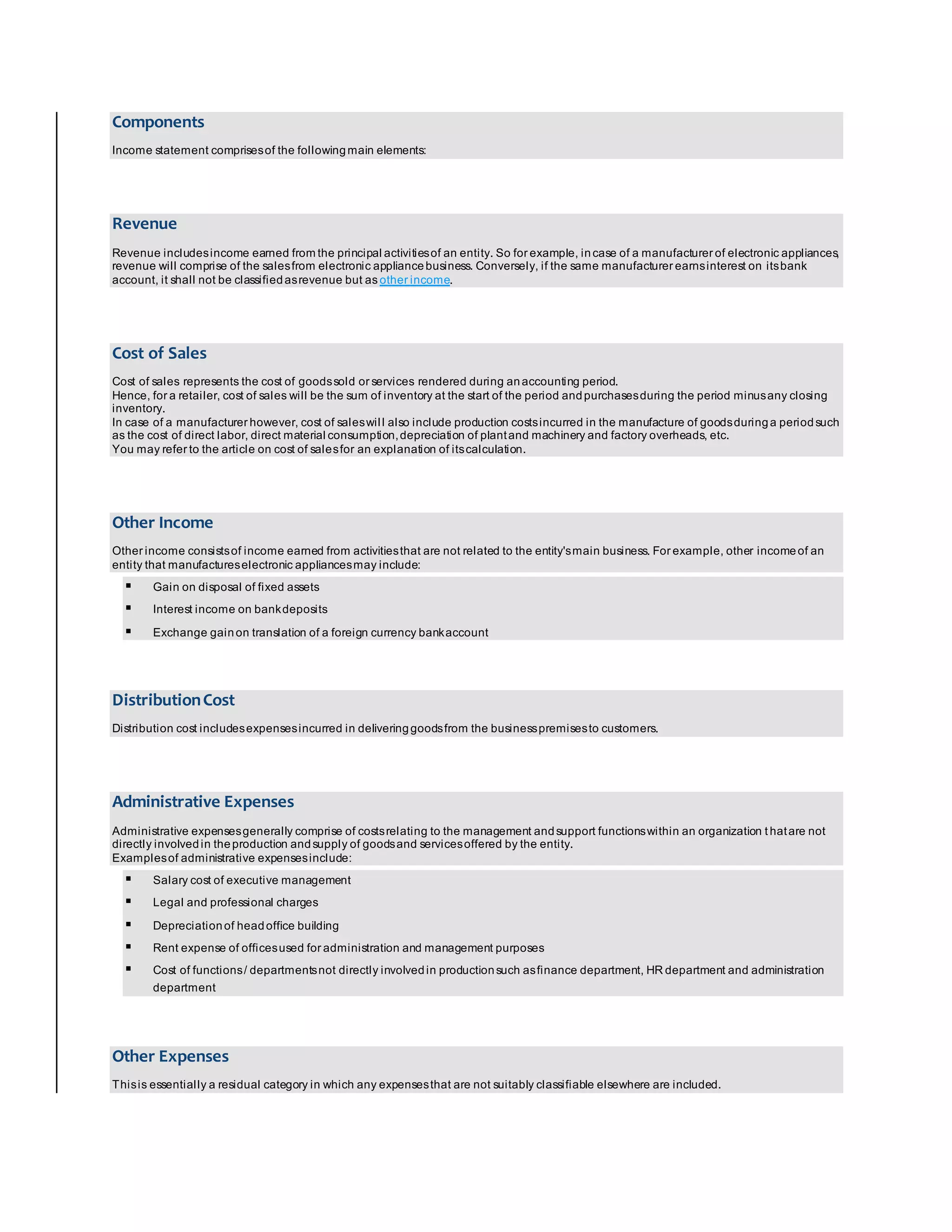 Components 
Income statement comprises of the following main elements: 
Revenue 
Revenue includes income earned from the principal activities of an entity. So for example, in case of a manufacturer of electronic appliances, 
revenue will comprise of the sales from electronic appliance business. Conversely, if the same manufacturer earns interest on its bank 
account, it shall not be classified as revenue but as other income. 
Cost of Sales 
Cost of sales represents the cost of goods sold or services rendered during an accounting period. 
Hence, for a retailer, cost of sales will be the sum of inventory at the start of the period and purchases during the period minus any closing 
inventory. 
In case of a manufacturer however, cost of sales wil l also include production costs incurred in the manufacture of goods during a period such 
as the cost of direct labor, direct material consumption, depreciation of plant and machinery and factory overheads, etc. 
You may refer to the article on cost of sales for an explanation of its calculation. 
Other Income 
Other income consists of income earned from activities that are not related to the entity's main business. For example, other income of an 
entity that manufactures electronic appliances may include: 
 Gain on disposal of fixed assets 
 Interest income on bank deposits 
 Exchange gain on translation of a foreign currency bank account 
Distribution Cost 
Distribution cost includes expenses incurred in delivering goods from the business premises to customers. 
Administrative Expenses 
Administrative expenses generally comprise of costs relating to the management and support functions within an organization t hat are not 
directly involved in the production and supply of goods and services offered by the entity. 
Examples of administrative expenses include: 
 Salary cost of executive management 
 Legal and professional charges 
 Depreciation of head office building 
 Rent expense of offices used for administration and management purposes 
 Cost of functions / departments not directly involved in production such as finance department, HR department and administration 
department 
Other Expenses 
This is essentially a residual category in which any expenses that are not suitably classifiable elsewhere are included. 
 