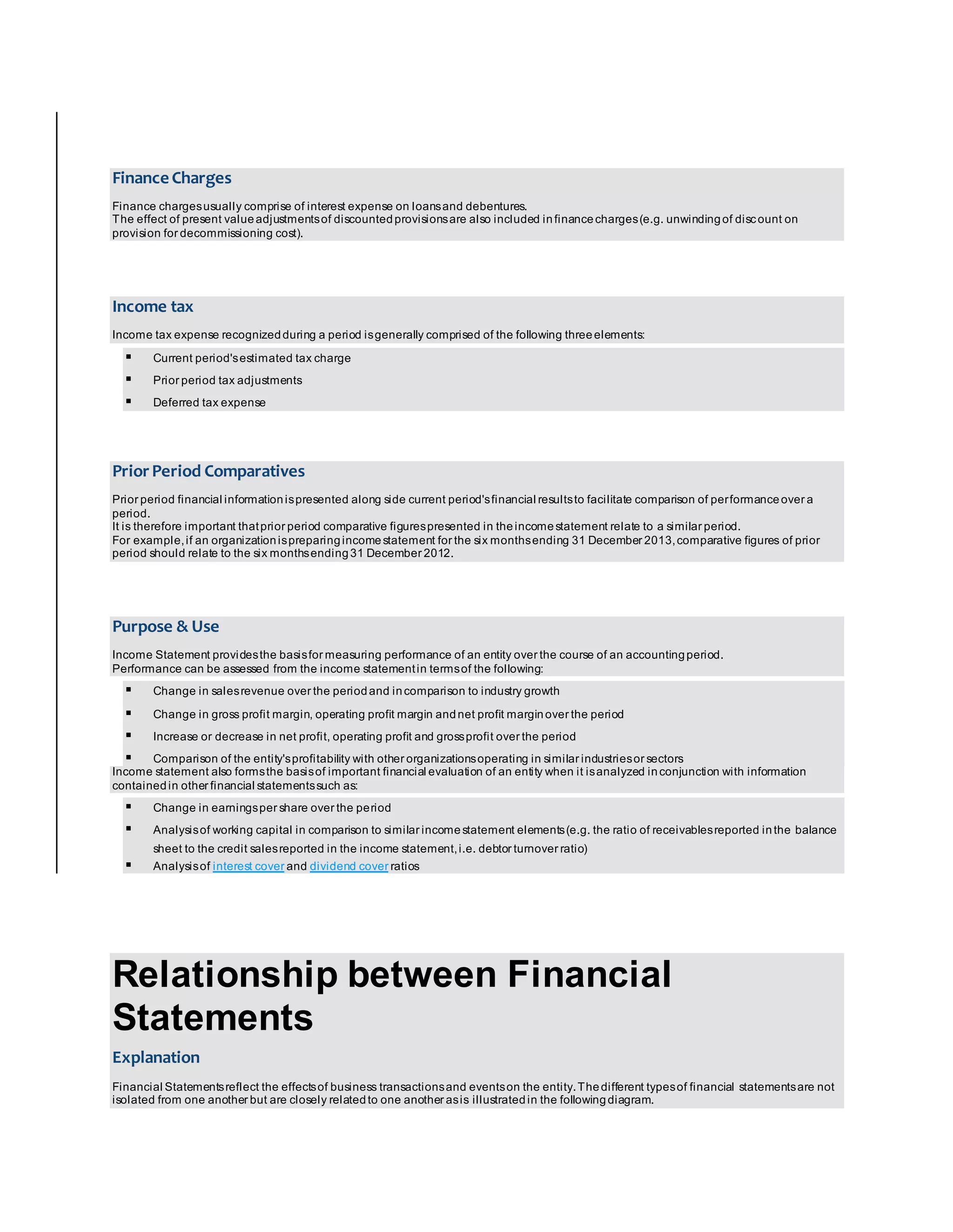Finance Charges 
Finance charges usually comprise of interest expense on loans and debentures. 
The effect of present value adjustments of discounted provisions are also included in finance charges (e.g. unwinding of discount on 
provision for decommissioning cost). 
Income tax 
Income tax expense recognized during a period is generally comprised of the following three elements: 
 Current period's estimated tax charge 
 Prior period tax adjustments 
 Deferred tax expense 
Prior Period Comparatives 
Prior period financial information is presented along side current period's financial results to facilitate comparison of per formance over a 
period. 
It is therefore important that prior period comparative figures presented in the income statement relate to a similar period. 
For example, if an organization is preparing income statement for the six months ending 31 December 2013, comparative figures of prior 
period should relate to the six months ending 31 December 2012. 
Purpose & Use 
Income Statement provides the basis for measuring performance of an entity over the course of an accounting period. 
Performance can be assessed from the income statement in terms of the following: 
 Change in sales revenue over the period and in comparison to industry growth 
 Change in gross profit margin, operating profit margin and net profit margin over the period 
 Increase or decrease in net profit, operating profit and gross profit over the period 
 Comparison of the entity's profitability with other organizations operating in similar industries or sectors 
Income statement also forms the basis of important financial evaluation of an entity when it is analyzed in conjunction with information 
contained in other financial statements such as: 
 Change in earnings per share over the period 
 Analysis of working capital in comparison to similar income statement elements (e.g. the ratio of receivables reported in the balance 
sheet to the credit sales reported in the income statement, i.e. debtor turnover ratio) 
 Analysis of interest cover and dividend cover ratios 
Relationship between Financial 
Statements 
Explanation 
Financial Statements reflect the effects of business transactions and events on the entity. The different types of financial statements are not 
isolated from one another but are closely related to one another as is illustrated in the following diagram. 
 