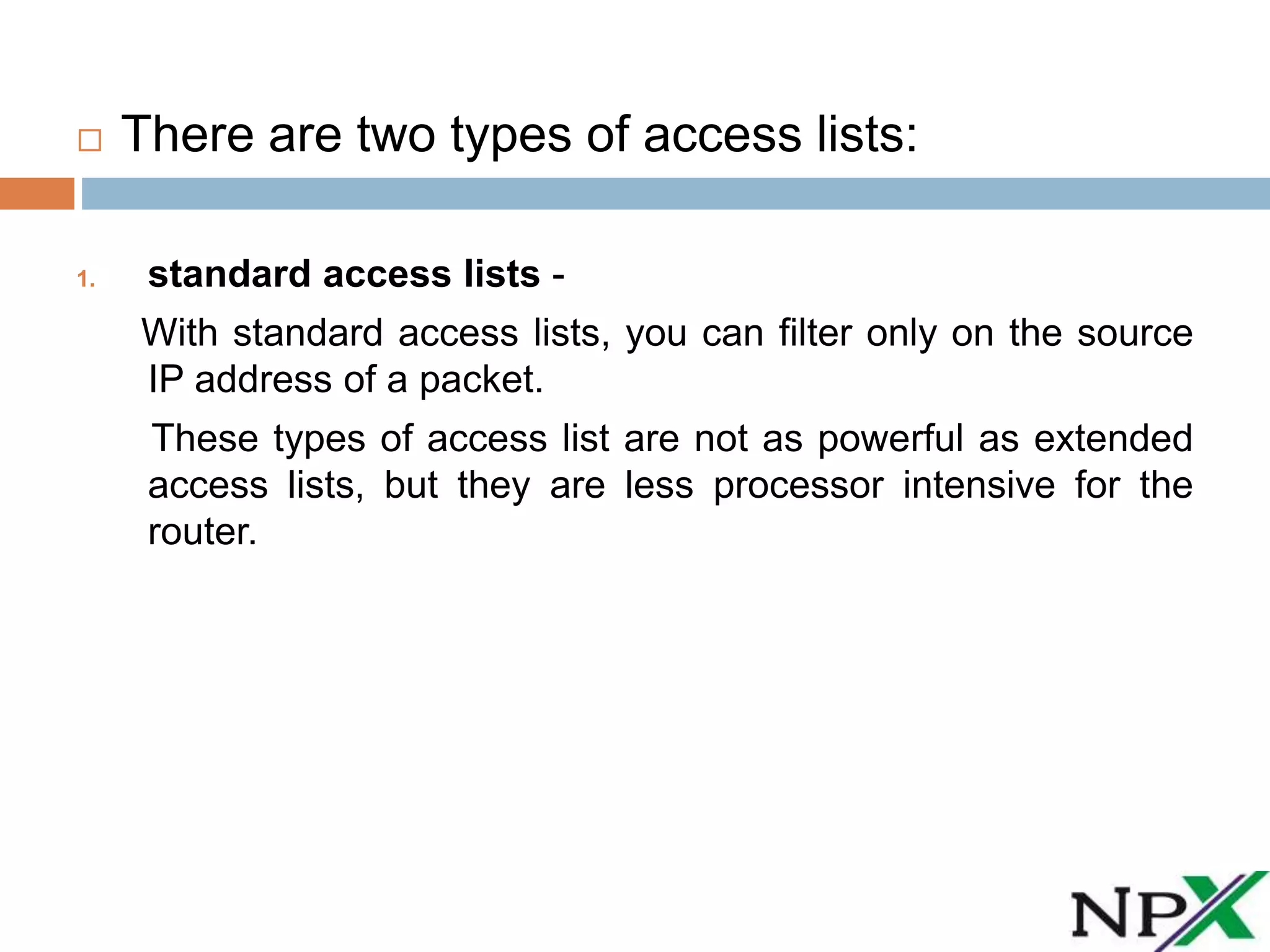  There are two types of access lists:
1. standard access lists -
With standard access lists, you can filter only on the source
IP address of a packet.
These types of access list are not as powerful as extended
access lists, but they are less processor intensive for the
router.
