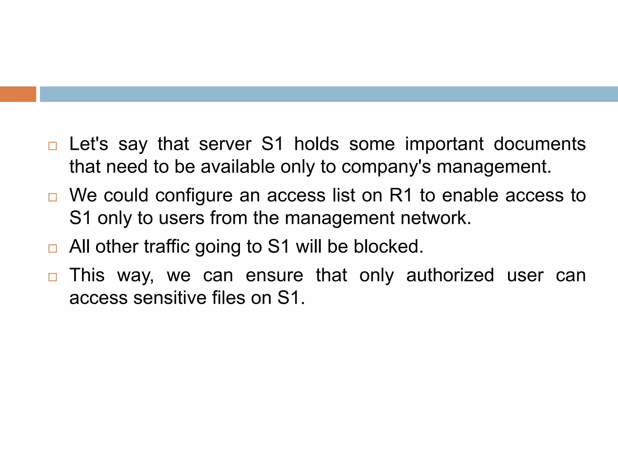  Let's say that server S1 holds some important documents
that need to be available only to company's management.
We could configure an access list on R1 to enable access to
S1 only to users from the management network.
All other traffic going to S1 will be blocked.
This way, we can ensure that only authorized user can
access sensitive files on S1.