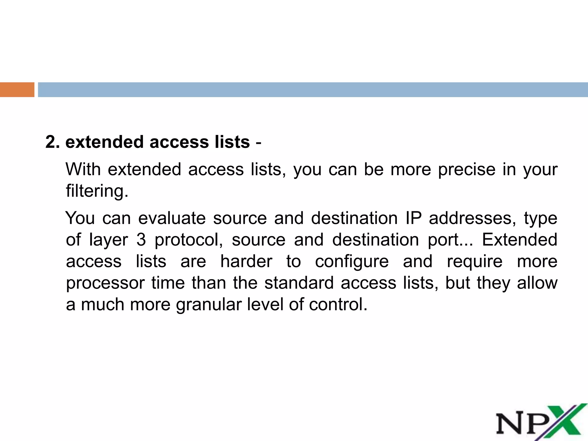 2. extended access lists -
With extended access lists, you can be more precise in your
filtering.
You can evaluate source and destination IP addresses, type
of layer 3 protocol, source and destination port... Extended
access lists are harder to configure and require more
processor time than the standard access lists, but they allow
a much more granular level of control.