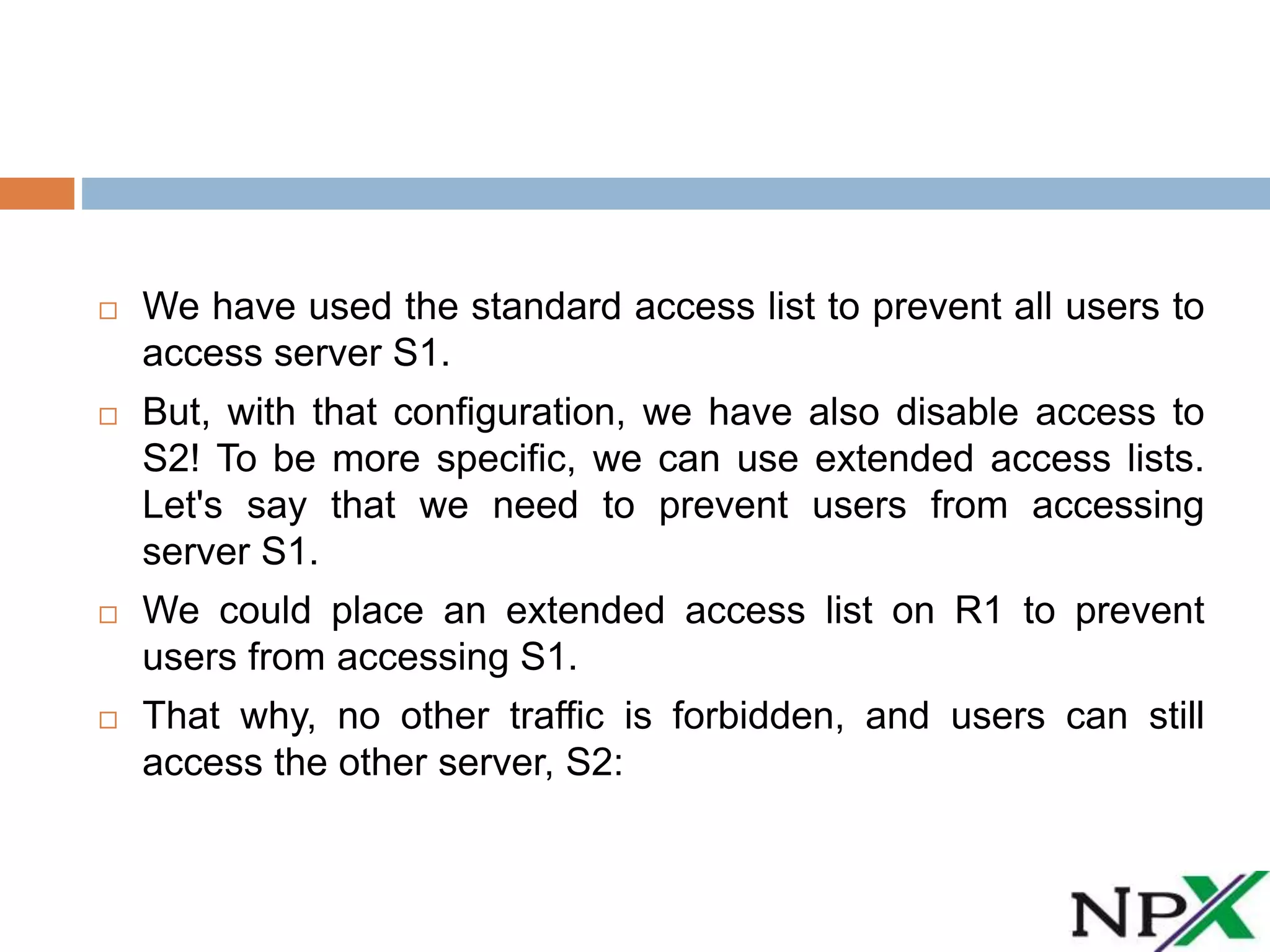  We have used the standard access list to prevent all users to
access server S1.
But, with that configuration, we have also disable access to
S2! To be more specific, we can use extended access lists.
Let's say that we need to prevent users from accessing
server S1.
We could place an extended access list on R1 to prevent
users from accessing S1.
That why, no other traffic is forbidden, and users can still
access the other server, S2: